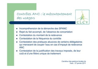mé
Contrôles ANC : le mécontentement
des usagers

 Incompréhension de la démarche des SPANC
 Rejet du fait accompli, de l’absence de concertation
 Contestation du montant de la redevance
 Contestation de la fréquence du contrôle
 Contestation des pratiques abusives de certains délégataires
 qui menacent de couper l’eau en cas d’impayé de redevance
 ANC
 Contestation de la justification des travaux imposés, de leur
 coût et d’une filière unique de traitement


                                          Carrefour des gestions locales de
                                                     l'eau - 27 janvier 2011
 
