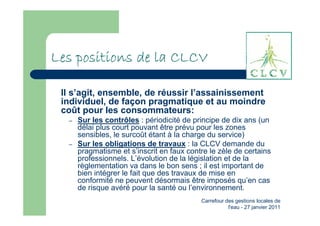Les positions de la CLCV

 Il s’agit, ensemble, de réussir l’assainissement
 individuel, de façon pragmatique et au moindre
 coût pour les consommateurs:
  –   Sur les contrôles : périodicité de principe de dix ans (un
      délai plus court pouvant être prévu pour les zones
      sensibles, le surcoût étant à la charge du service)
  –   Sur les obligations de travaux : la CLCV demande du
      pragmatisme et s’inscrit en faux contre le zèle de certains
      professionnels. L’évolution de la législation et de la
      règlementation va dans le bon sens ; il est important de
      bien intégrer le fait que des travaux de mise en
      conformité ne peuvent désormais être imposés qu’en cas
      de risque avéré pour la santé ou l’environnement.
                                           Carrefour des gestions locales de
                                                      l'eau - 27 janvier 2011
 
