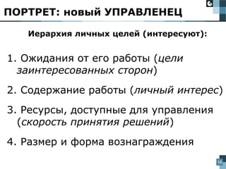 16
Иерархия личных целей (интересуют):
1. Ожидания от его работы (цели
заинтересованных сторон)
2. Содержание работы (личный интерес)
3. Ресурсы, доступные для управления
(скорость принятия решений)
4. Размер и форма вознаграждения
ПОРТРЕТ: новый УПРАВЛЕНЕЦ
 