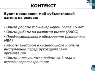 3
Будет предложен мой субъективный
взгляд на основе:
• Опыта работы топ-менеджером более 15 лет
• Опыта работы на развитом рынке (FMCG)
• Профессионального образования (экономика,
МВА)
• Работы тьютором в бизнес-школе и опыта
выступлений перед руководителями
организаций
• Опыта и результатов работа за 3 года в
отрасли здравоохранения
КОНТЕКСТ
 