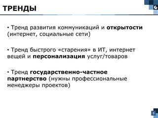 6
• Тренд развития коммуникаций и открытости
(интернет, социальные сети)
• Тренд быстрого «старения» в ИТ, интернет
вещей и персонализация услуг/товаров
• Тренд государственно-частное
партнерство (нужны профессиональные
менеджеры проектов)
ТРЕНДЫ
 