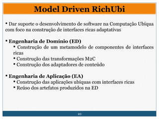 10
Model Driven RichUbi
 Dar suporte o desenvolvimento de software na Computação Ubíqua
com foco na construção de interfaces ricas adaptativas
 Engenharia de Domínio (ED)
 Construção de um metamodelo de componentes de interfaces
ricas
 Construção das transformações M2C
 Construção dos adaptadores de conteúdo
 Engenharia de Aplicação (EA)
 Construção das aplicações ubíquas com interfaces ricas
 Reúso dos artefatos produzidos na ED
 
