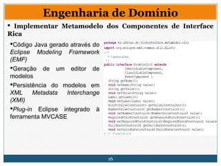 16
Engenharia de Domínio
 Implementar Metamodelo dos Componentes de Interface
Rica
Código Java gerado através do
Eclipse Modeling Framework
(EMF)
Geração de um editor de
modelos
Persistência do modelos em
XML Metadata Interchange
(XMI)
Plug-in Eclipse integrado à
ferramenta MVCASE
 