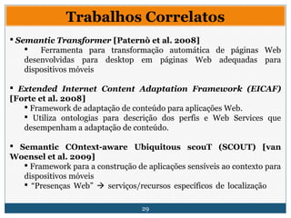 29
Trabalhos Correlatos
 Semantic Transformer [Paternò et al. 2008]
 Ferramenta para transformação automática de páginas Web
desenvolvidas para desktop em páginas Web adequadas para
dispositivos móveis
 Extended Internet Content Adaptation Framework (EICAF)
[Forte et al. 2008]
 Framework de adaptação de conteúdo para aplicações Web.
 Utiliza ontologias para descrição dos perfis e Web Services que
desempenham a adaptação de conteúdo.
 Semantic COntext-aware Ubiquitous scouT (SCOUT) [van
Woensel et al. 2009]
 Framework para a construção de aplicações sensíveis ao contexto para
dispositivos móveis
 “Presenças Web”  serviços/recursos específicos de localização
 