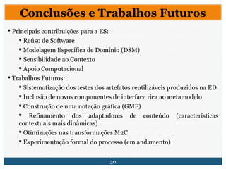 30
Conclusões e Trabalhos Futuros
 Principais contribuições para a ES:
 Reúso de Software
 Modelagem Específica de Domínio (DSM)
 Sensibilidade ao Contexto
 Apoio Computacional
 Trabalhos Futuros:
 Sistematização dos testes dos artefatos reutilizáveis produzidos na ED
 Inclusão de novos componentes de interface rica ao metamodelo
 Construção de uma notação gráfica (GMF)
 Refinamento dos adaptadores de conteúdo (características
contextuais mais dinâmicas)
 Otimizações nas transformações M2C
 Experimentação formal do processo (em andamento)
 