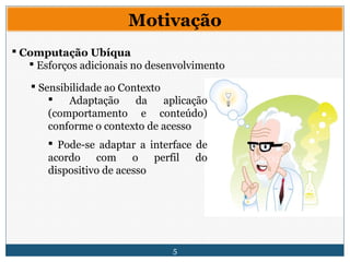 5
Motivação
 Computação Ubíqua
 Esforços adicionais no desenvolvimento
 Sensibilidade ao Contexto
 Adaptação da aplicação
(comportamento e conteúdo)
conforme o contexto de acesso
 Pode-se adaptar a interface de
acordo com o perfil do
dispositivo de acesso
 