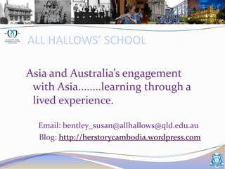 ALL HALLOWS’ SCHOOL Asia and Australia’s engagement  with Asia........learning through a lived experience.       Email: bentley_susan@allhallows@qld.edu.au 	   Blog: http://herstorycambodia.wordpress.com 
