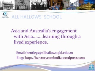 ALL HALLOWS’ SCHOOL,[object Object],Asia and Australia’s engagement  with Asia........learning through a lived experience.,[object Object],      Email: bentleys@allhallows.qld.edu.au,[object Object],	   Blog: http://herstorycambodia.wordpress.com,[object Object]