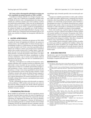 Teaching Agile with TDD and BDD SBES 2019, September 23–27, 2019, Salvador, Brazil
Q2: Como avaliar o desempenho individual ao ensinar um
curso respaldado em projeto baseado no TDD e no BDD?
O modelo de avaliação utilizado nas entregas do grupo, inte-
grando o Trello com o Github para acompanhar, facilitou tanto
o trabalho do docente como o acompanhamento dos alunos, per-
mitindo que o professor, atuando como Coach, auxiliasse os alunos
que tinham baixa produtividade. O Slack, que não foi utilizado para
avaliação, poderia ser um complemento, permitindo entender as
interações entre os alunos. Porém, o quadro de acompanhamento
de commits do Github, ao ser integrado com o Trello, facilitou o
trabalho de análise de produtividade individual e do grupo. Assim,
pode-se afirmar que a integração destas ferramentas pode ser uti-
lizada como método de avaliação do desempenho individual dos
alunos.
8 LIÇÕES APRENDIDAS
Este trabalho apresentou a experiência de aplicação do TDD e BDD
na prática de ensino de Engenharia de Software, não apenas no
contexto teórico, mas também prático. Os alunos tiveram assim, a
possibilidade de aplicar os conhecimentos nas demais disciplinas
na criação de projeto real. Porém, como lição aprendida, pode-se
afirmar que ao liberar os alunos, que possuem pouca experiência
prática, para escolher técnicas não é a melhor opção, o mais ade-
quado seria que tivesse sido determinado a utilização do BDD pelos
alunos durante a execução dos projetos. Outro ponto a ser obser-
vado foi a primeira iteração dos alunos, normalmente se obtém
um baixo rendimento, o que se mostra normal, devido a falta de
experiência dos alunos, assim, isso deve ser contabilizado para a
execução em sala de aula.
Além disso, as divergências nas escolhas das ferramentas e meto-
dologias utilizadas entre os grupos acarretou em diferentes resul-
tados desde o início do projeto até sua conclusão. Isso pode ser
comprovado aos observar os resultados apresentados da Figura 7,
onde inicialmente o Grupo 1 iniciou com maior quantidade de tare-
fas práticas e o Grupo 3 com a menor quantidade (os alunos tiveram
foco no planejamento), porém ao final do tempo estimado o Grupo
3 finalizou o projeto antes mesmo da última iteração enquanto o
mesmo não ocorreu com o Grupo 1. Dessa forma, pode-se ressaltar
que a etapa de planejamento é de extrema importância para evitar o
retrabalho, entregar dentro do prazo, e principalmente para manter
a qualidade do produto.
Por fim, o desempenho dos alunos está relacionado na compreen-
são dos problemas, o BDD auxiliou neste processo, mas carece de
uma forma de validar os cenários, pois, devido a falta de experiência
dos alunos, há possibilidade de se criar cenários que não tenham
utilidades reais para o projeto.
9 CONSIDERAÇÕES FINAIS
Neste trabalho foi apresentado um relato de experiência através
da adoção de práticas ágeis na prática de ensino de Engenharia de
Software. O relato cobre a edição de 2019 do componente curricular
Laboratório de Engenharia de Software dos cursos de Bachare-
lado em Ciências da Computação e Sistemas de Informação de
uma Universidade particular no nordeste brasileiro (Universidade
Tiradentes). Em LES são integrados diversos conteúdos como de-
sign de software, desenvolvimento, teste e validação, empregando
metodologias ágeis, demanda apontada como necessária pelo mer-
cado.
Com base nos resultados apresentados no relato, pode-se afirmar
que o BDD tem melhor aderência para a integração dos diversos
conteúdos, além de possibilitar um melhor entendimento sobre o
problema a ser solucionado, proporcionando, assim, benefícios a
aprendizagem dos alunos. Os resultados demonstram que a adoção
de práticas ágeis auxilia o aluno no processo de desenvolvimento,
reduzindo os ruídos relacionados ao entendimento do sistema, bem
como diminuindo o retrabalho em relação às funcionalidades.
Porém, cabe ressaltar que, as práticas ágeis são apenas uma parte
do processo, visto que a adoção de um modelo de entrega continua
e de reuniões também se fez necessário. Ferramentas como Trello e
Github apoiaram os alunos em relação ao que fazer e o professor em
relação à avaliação, tanto individual quanto do grupo, permitindo
uma auditoria das entregas de artefatos. Além disso, a atuação do
professor como Coach facilitou o trabalho dos alunos.
Como trabalhos futuros, pretende-se aplicar técnicas de análise
de cenário para melhorar a qualidade dos trabalhos, utilizar uma
ferramenta de gestão de defeitos, por exemplo Mantis, além de
utilizar palestras com profissionais de mercado durante as fases de
desenvolvimento, visando melhorar o entendimento dos alunos nas
técnicas ágeis.
10 AGRADECIMENTOS
Agradecemos o apoio da Universidade Tiradentes ao conceder bol-
sas que possibilitaram a execução desta pesquisa e ao Instituto de
Tecnologia e Pesquisa (ITP) pelo apoio.
REFERENCES
[1] Ray Dawson. Twenty dirty tricks to train software engineers. In Proceedings of
the 22nd international conference on Software engineering, pages 209–218. ACM,
2000.
[2] Gil Regev, Donald C Gause, and Alain Wegmann. Experiential learning approach
for requirements engineering education. Requirements engineering, 14(4):269,
2009.
[3] Timothy C Lethbridge, Jorge Diaz-Herrera, J Richard Jr, J Barrie Thompson, et al.
Improving software practice through education: Challenges and future trends.
In Future of Software Engineering (FOSE’07), pages 12–28. IEEE, 2007.
[4] Marcelo H Yamaguti, Flávio M de Oliveira, Cássio AW Trindade, and Alessandra
Dutra. Ages: An interdisciplinary space based on projects for software engi-
neering learning. In Proceedings of the 31st Brazilian Symposium on Software
Engineering, pages 368–373. ACM, 2017.
[5] Mike Cohn. Desenvolvimento de software com Scrum: aplicando métodos ágeis
com sucesso. Bookman, 2000.
[6] Susan Hammond and David Umphress. Test driven development: the state of the
practice. In Proceedings of the 50th Annual Southeast Regional Conference, pages
158–163. ACM, 2012.
[7] Steven Fraser, Dave Astels, Kent Beck, Barry Boehm, John McGregor, James
Newkirk, and Charlie Poole. Discipline and practices of tdd:(test driven de-
velopment). In Companion of the 18th annual ACM SIGPLAN conference on
Object-oriented programming, systems, languages, and applications, pages 268–270.
ACM, 2003.
[8] Wilson Bissi, Adolfo Gustavo Serra Seca Neto, and Maria Claudia
Figueiredo Pereira Emer. The effects of test driven development on internal
quality, external quality and productivity: A systematic review. Information and
Software Technology, 74:45–54, 2016.
[9] David Janzen and Hossein Saiedian. Does test-driven development really improve
software design quality? Ieee Software, 25(2):77–84, 2008.
[10] Dan North. Introducing bdd (2006). Verfügbar unter: http://dannorth.
net/introducingbdd, 2019.
[11] John Ferguson Smart. BDD in Action. Manning Publications, 2014.
[12] Lauriane Corrêa Pereira Moraes et al. Um estudo empírico sobre o uso do bdd e
seu apoio a engenharia de requisitos. 2016.
[13] L Koskela. Test Driven Practical TDD and Acceptance TDD for Java Developers.
Manning, 2007.
 
