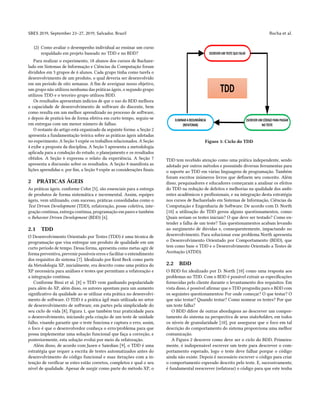 SBES 2019, September 23–27, 2019, Salvador, Brazil Rocha et al.
(2) Como avaliar o desempenho individual ao ensinar um curso
respaldado em projeto baseado no TDD e no BDD?
Para realizar o experimento, 18 alunos dos cursos de Bachare-
lado em Sistemas de Informação e Ciências da Computação foram
divididos em 3 grupos de 6 alunos. Cada grupo tinha como tarefa o
desenvolvimento de um produto, o qual deveria ser desenvolvido
em um período de oito semanas. A fim de averiguar nosso objetivo,
um grupo não utilizou nenhuma das práticas ágeis, o segundo grupo
utilizou TDD e o terceiro grupo utilizou BDD.
Os resultados apresentam indícios de que o uso do BDD melhora
a capacidade de desenvolvimento de software do discente, bem
como resulta em um melhor aprendizado no processo de software,
e depois de praticá-los de forma efetiva em curto tempo, seguiu-se
em entregas com um menor número de falhas.
O restante do artigo está organizado da seguinte forma: a Seção 2
apresenta a fundamentação teórica sobre as práticas ágeis adotadas
no experimento. A Seção 3 expõe os trabalhos relacionados. A Seção
4 exibe a proposta da disciplina. A Seção 5 apresenta a metodologia
aplicada para a condução do estudo, o planejamento e os resultados
obtidos. A Seção 6 expressa o relato da experiência. A Seção 7
apresenta a discussão sobre os resultados. A Seção 8 manifesta as
lições aprendidas e, por fim, a Seção 9 expõe as considerações finais.
2 PRÁTICAS ÁGEIS
As práticas ágeis, conforme Cohn [5], são essenciais para a entrega
de produtos de forma sistemática e incremental. Assim, equipes
ágeis, vem utilizando, com sucesso, práticas consolidadas como o
Test Driven Development (TDD), refatoração, posse coletiva, inte-
gração continua, entrega continua, programação em pares e também
o Behavior Driven Development (BDD) [6].
2.1 TDD
O Desenvolvimento Orientado por Testes (TDD) é uma técnica de
programação que visa entregar um produto de qualidade em um
curto período de tempo. Dessa forma, apresenta como metas agir de
forma preventiva, prevenir possíveis erros e facilitar o entendimento
dos requisitos do sistema [7]. Idealizado por Kent Beck como parte
da Metodologia XP, inicialmente, era descrito como uma prática do
XP necessária para análises e testes que permitiam a refatoração e
a integração contínua.
Conforme Bissi et al. [8] o TDD vem ganhando popularidade
para além do XP, além disso, os autores apontam para um aumento
significativo da qualidade ao se utilizar esta prática no desenvolvi-
mento de software. O TDD é a prática ágil mais utilizada no setor
de desenvolvimento de software, em partes pela simplicidade do
seu ciclo de vida [8], Figura 1, que também traz praticidade para
o desenvolvimento, iniciando pela criação de um teste de unidade
falho, visando garantir que o teste funciona e captura o erro, assim,
o foco é que o desenvolvedor conheça o erro/problema para que
possa implementar uma solução funcional que faça a correção, e
posteriormente, esta solução evolui por meio da refatoração.
Além disso, de acordo com Jazen e Saiedian [9], o TDD é uma
estratégia que requer a escrita de testes automatizados antes do
desenvolvimento do código funcional e suas iterações com a in-
tenção de verificar se estes estão corretos, completos e qual o seu
nível de qualidade. Apesar de surgir como parte do método XP, o
Figure 1: Ciclo do TDD
TDD tem recebido atenção como uma prática independente, sendo
adotado por outros métodos e possuindo diversas ferramentas para
o suporte ao TDD em várias linguagens de programação. Também
foram escritos inúmeros livros que definem seu conceito. Além
disso, pesquisadores e educadores começaram a analisar os efeitos
do TDD na redução de defeitos e melhorias na qualidade dos ambi-
entes acadêmicos e profissionais, e na integração desta estratégia
nos cursos de Bacharelado em Sistemas de Informação, Ciências da
Computação e Engenharia de Software. De acordo com D. North
[10] a utilização do TDD gerou alguns questionamentos, como:
Quais seriam os testes iniciais? O que deve ser testado? Como en-
tender a falha de um teste? Tais questionamentos acabam levando
ao surgimento de dúvidas e, consequentemente, impactando no
desenvolvimento. Para solucionar esse problema North apresenta
o Desenvolvimento Orientado por Comportamento (BDD), que
tem como base o TDD e o Desenvolvimento Orientado a Testes de
Aceitação (ATDD).
2.2 BDD
O BDD foi idealizado por D. North [10] como uma resposta aos
problemas no TDD. Com o BDD é possível extrair as especificações
fornecidas pelo cliente durante o levantamento dos requisitos. Em
vista disso, é possível afirmar que o TDD progrediu para o BDD com
os seguintes questionamentos: Por onde começar? O que testar? O
que não testar? Quando testar? Como nomear os testes? Por que
um teste falha?
O BDD difere de outras abordagens ao descrever um compor-
tamento do sistema na perspectiva de seus stakeholders, em todos
os níveis de granularidade [10], por assegurar que o foco em tal
descrição do comportamento do sistema proporciona uma melhor
comunicação.
A Figura 2 descreve como deve ser o ciclo do BDD. Primeira-
mente, é indispensável escrever um teste para descrever o com-
portamento esperado, logo o teste deve falhar porque o código
ainda não existe. Depois é necessário escrever o código para criar
o comportamento esperado descrito pelo teste. E, sucessivamente,
é fundamental reescrever (refatorar) o código para que este tenha
 