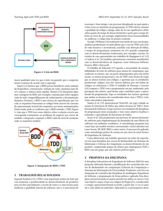 Teaching Agile with TDD and BDD SBES 2019, September 23–27, 2019, Salvador, Brazil
Figure 2: Ciclo do BDD
maior qualidade uma vez que o teste vai garantir que o comporta-
mento continue de acordo com o esperado.
Smart [11] destaca que o BDD possui benefícios como redução
do desperdício, comunicação, redução de custo, mudança mais fá-
cil e segura, e releases mais rápidas. Moraes [12] desaponta algu-
mas vantagens do BDD, por exemplo, comunicação entre equipes,
visão do todo, compartilhamento de conhecimento e documentação
dinâmica. Portanto, o BDD é uma técnica de especificação que vin-
cula os requisitos funcionais ao código fonte através da conexão
da representação textual dos requisitos aos testes automatizados.
Deste modo, pode-se confirmar que o BDD estende o TDD, Figura
3, visto que o TDD tem como objetivo obter a solução correta que
corresponda exatamente ao problema de negócio nos níveis de
unidade e integração, enquanto o BDD cuida do nível de aceitação,
onde os requisitos residem.
Figure 3: Integração do BDD e TDD
3 TRABALHOS RELACIONADOS
Segundo Koskela [13] o TDD é uma importante prática de teste que
visa aumentar a produtividade no desenvolvimento de produtos,
pois envolve parcialmente a escrita de testes e é uma técnica para
melhorar a qualidade interna do software, isto é, é uma forma de
encorajar o bom design e um processo disciplinado na qual ajuda a
evitar erros no momento da programação. O TDD oferece atenção
a qualidade do código e design, além de ter um significativo efeito
sobre quanto do tempo de desenvolvimento é gasto para corrigir de-
feitos ao invés de, por exemplo, implementar novas funcionalidades
ou melhorar o código base do projeto existente.
George e Williams [14] realizaram um estudo de caso com progra-
madores profissionais no qual afirma que o uso do TDD com ciclo
de vida iterativo e incremental, assistida com detecção de falhas,
o tempo de programação aumentou em 16% quando comparada
com os desenvolvimentos tradicionais, por exemplo, cascata. Os
estudos de caso apresentados nos trabalhos de Nagappan et al. [15]
e Canfora et al. [16] também apresentaram conclusões semelhantes
com os desenvolvedores de empresas como Soluziona Software
Factory, IBM e Microsoft.
O trabalho de Edwards [17] aponta a necessidade de ensinar
habilidades de teste de software para alunos de computação, que,
conforme os autores, são, em geral, despreparados para esta tarefa.
Assim, os autores propuseram o uso do TDD como forma de exigir
que os alunos testem seus códigos, e apontam que os estudantes
produziram códigos com 45% menos defeitos por mil linhas de
códigos ao utilizarem o TDD. O trabalho de Eierman e Iversen
[18] compara o TDD com a programação em par, analisando, pela
percepção dos alunos, qual destas mais contribuiu para o apren-
dizado de programação, logo os resultados dos autores apontam
que ambas as técnicas são consideradas úteis, mas o TDD é visto
como uma prática importante.
Santos et al. [19] apresentaram TesterDS, um jogo voltado ao
ensino de Estruturas de Dados que utiliza técnicas de TDD e Teste
Estrutural de Software. O jogo tem foco em estudantes de disciplinas
de programação mais avançadas, e tem como objetivo facilitar e
estimular o aprendizado de Estruturas de Dados.
Seroa et al. [20] propuseram um processo de desenvolvimento
de software para implementação de demandas de uma fábrica de
software em ambiente acadêmico. A metodologia proposta tem
como base um modelo iterativo-incremental e inclui métodos tais
como Scrum, XP, RUP, BDD, e entre outros. O processo foi aplicado
como metodologia prática de ensino em um curso de nível técnico
de Engenheira de Software.
Como diferencial, este trabalho apresenta um relato de experiên-
cia em uma disciplina dos cursos de Bacharelado em Sistemas de
Informação e Ciências da Computação, no desenvolvimento de um
produto, comparando grupos de alunos que empregaram TDD e
BDD com um grupo que não utilizou práticas ágeis.
4 PROPOSTA DA DISCIPLINA
A disciplina Laboratórios de Engenharia de Software (LES) foi uma
proposta elaborada durante a modificação dos currículos dos cur-
sos de Bacharelado em computação (Ciências da Computação e
Sistemas de Informação) da Universidade Tiradentes com foco na
integração de conteúdos das disciplinas de modelagem, Engenharia
de Software, e programação de forma prática e aplicada. Esta disci-
plina está posicionada no quarto período em ambos os cursos e tem
com objetivo seguir a base nos estágios de Piaget [21], considerando
o estágio operacional formal ocorrido a partir dos 11 ou 12 anos
até a vida adulta do indivíduo. Aplicando-se os pressupostos desse
 