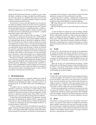 SBES 2019, September 23–27, 2019, Salvador, Brazil Rocha et al.
estágio de desenvolvimento humano, na medida em que o aluno
decompõe o problema em etapas, partindo dos problemas gerais,
em uma visão concreta, aos complexos, desenvolve uma visão mais
abstrata, e estabelece o pensamento dedutivo-indutivo necessário
ao desenvolvimento de software ágil.
Ao posicionar os alunos como participantes ativos do processo
de solução de problemas, diante do concreto, das suas experiências
mais próximas, em um processo de interação pessoa-meio, conforme
descrito por Bigge [22], sobre a realidade percebida, o professor e
os colegas ficam, na dinâmica proposta, também envolvidos nessa
interação com vistas ao conhecimento, esse movimento “[...] implica
uma relação sujeito-sujeito-objeto” [22].
Esta atividade ocorreu em sala de aula, esse espaço “[...] pode
assumir para si a perspectiva de interação com o conhecimento e
com os atores do ato educativo, assim, assume também a função de
ser o principal lugar em que se desenvolva a inteligência coletiva”
[23]. O ato de desenvolver software resulta na criação de um objeto
com significância aos alunos, que vê a concretização da aplicação de
seus conhecimentos, além de integrar os conhecimentos adquiridos
ao conhecimento anterior. Para tal criação, os alunos são estimula-
dos a perceber o problema de forma individual, mas sendo levado a
considerar a participação colaborativa dos demais na elaboração
da solução. Desta forma, os alunos passam a ter uma participação
ativa e interativa, a qual é mais positiva que a recepção passiva
sendo incentivada por meio da prontidão e da aprendizagem [22].
Na prática investigada, a participação do professor é especial-
mente relevante nos momentos da passagem da abordagem teórica
para a explicação detalhada sobre a forma da busca de solução ao
problema proposto. Além disso, é fundamental que o professor es-
clareça sobre a possibilidade da solução proposta ser revista pelos
alunos, constituindo um ciclo contínuo de melhoria da solução ini-
cial. O processo de ensino e aprendizagem torna-se, assim, contínuo
na própria reconstrução da experiência [24].
5 METODOLOGIA
Como investigação empírica, a pesquisa constitui um relato de
experiência, tornando-se exploratória, sobre a verificação das di-
ficuldades de aprendizagem dos alunos, e descritiva, quanto à ex-
perimentação do uso do TDD e BDD como metodologia para o
ensino.
As análises sobre os resultados foram feitas sob abordagem
qualitativa e quantitativa, associando-se os dados obtidos na ativi-
dade pedagógica e os referenciais adotados no estudo. Assim, esta
pesquisa foi estruturada em forma de relato de experiência visando
expressar a aplicação de práticas ágeis, TDD e BDD, como uma
alternativa para o ensino de práticas de Engenharia de Software.
O relato apresentado abrange edições do componente curricular
Laboratório de Engenharia de Software (LES), o qual possui 80
horas aula nos cursos de Bacharelado em Sistemas de Informação
e Ciências da Computação de uma Universidade Tiradentes, no
período de janeiro a abril de 2019.
A turma, composta de 18 alunos, foi dividida em 3 grupos de 6
alunos, um grupo não utilizou práticas ágeis, outro grupo utilizou
TDD e o outro grupo utilizou BDD. Cada grupo tinha como tarefa o
desenvolvimento de um produto, este deveria ser desenvolvido em
um período de oito semanas. A cada semana os alunos deveriam
apresentar o progresso de desenvolvimento do produto.
Desta forma, para a avaliação e validação dos resultados indi-
viduais dos alunos por grupo através da distribuição das notas de
produto por aluno foram definidas as seguintes hipóteses:
H0: Existe diferença entre a distribuição das notas relacionadas
aos alunos, por grupo.
H1: Não há diferença entre as notas relacionadas aos alunos, por
grupo.
A coleta de dados foi realizada por meio do Github, utilizado
no projeto pelos grupos, mediante as tarefas desenvolvidas pelos
alunos e informações inseridas no Trello através das entregas se-
manais e avaliações dos alunos. Para aplicar o TDD foi utilizado o
JUnit e para o BDD foi utilizado o JBehave durante o desenvolvi-
mento do projeto. Além dessas ferramentas, também foi utilizado o
Slack para a comunicação entre os membros dos grupos, no entanto
alguns destes grupos utilizaram o Slack para realização das reuniões
diárias.
5.1 Trello
O Trello [25] é uma ferramenta web gratuita de gerenciamento
de projetos em quadros que pode ser ajustada de acordo com as
necessidades do usuário, isto é, moldada de acordo com os objetivos.
Pode ser usado tanto por um só indivíduo quanto em trabalhos
em equipe. Sua interface permite a rápida identificação do que está
sendo feito, quem está fazendo e em qual estado se encontra cada
tarefa.
Apesar de seu foco ser o gerenciamento de projetos, o Trello
também pode ser utilizado para organizar tarefas do trabalho, planos
de estudos, e entre outros. Neste estudo, o Trello foi utilizado para
acompanhar as tarefas desenvolvidas por cada grupo cruzando com
as informações de commit do Github.
5.2 Github
O Github [26] é uma ferramenta web de gerenciamento de projetos
e versões de códigos com controle de versão. O Git [27], sistema
por traz do Github, é open source e tem como função o controle de
versão. Com ele é possível criar todo o histórico das alterações no
código do projeto, e facilmente voltar para qualquer ponto caso
pretenda saber como o código estava em determinada data. Ou seja,
o Git ajuda a controlar o fluxo das novas funcionalidades.
Permite que programadores contribuam em projetos privados
e/ou open source. Oferece suporte ao recurso de organização que
é amplamente utilizado por aqueles que querem uma divulgação
maior dos trabalhos e promover uma fácil comunicação através de
recursos que relatam problemas ou mesclam repositórios remotos.
5.3 JUnit
O JUnit [28] é um framework open source que facilita o desenvolvi-
mento e a execução de testes unitários em código Java, orientado a
objeto, exibindo os possíveis erros que estão ocorrendo nos méto-
dos. Este framework é amplamente utilizado na metodologia TDD,
pois permite verificar se cada unidade de código funciona da forma
esperada. Como também, facilita a criação, a execução automática
de testes e a apresentação dos resultados.
 