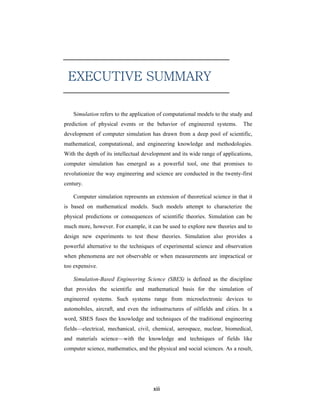 EXECUTIVE SUMMARY

    Simulation refers to the application of computational models to the study and
prediction of physical events or the behavior of engineered systems.          The
development of computer simulation has drawn from a deep pool of scientific,
mathematical, computational, and engineering knowledge and methodologies.
With the depth of its intellectual development and its wide range of applications,
computer simulation has emerged as a powerful tool, one that promises to
revolutionize the way engineering and science are conducted in the twenty-first
century.

    Computer simulation represents an extension of theoretical science in that it
is based on mathematical models. Such models attempt to characterize the
physical predictions or consequences of scientific theories. Simulation can be
much more, however. For example, it can be used to explore new theories and to
design new experiments to test these theories. Simulation also provides a
powerful alternative to the techniques of experimental science and observation
when phenomena are not observable or when measurements are impractical or
too expensive.

    Simulation-Based Engineering Science (SBES) is defined as the discipline
that provides the scientific and mathematical basis for the simulation of
engineered systems. Such systems range from microelectronic devices to
automobiles, aircraft, and even the infrastructures of oilfields and cities. In a
word, SBES fuses the knowledge and techniques of the traditional engineering
fields—electrical, mechanical, civil, chemical, aerospace, nuclear, biomedical,
and materials science—with the knowledge and techniques of fields like
computer science, mathematics, and the physical and social sciences. As a result,




                                      xiii
 