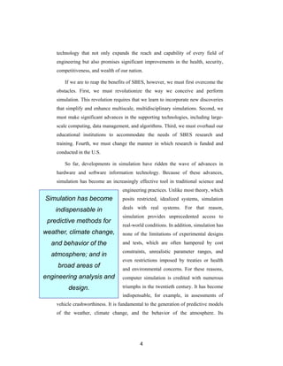 technology that not only expands the reach and capability of every field of
    engineering but also promises significant improvements in the health, security,
    competitiveness, and wealth of our nation.

        If we are to reap the benefits of SBES, however, we must first overcome the
    obstacles. First, we must revolutionize the way we conceive and perform
    simulation. This revolution requires that we learn to incorporate new discoveries
    that simplify and enhance multiscale, multidisciplinary simulations. Second, we
    must make significant advances in the supporting technologies, including large-
    scale computing, data management, and algorithms. Third, we must overhaul our
    educational institutions to accommodate the needs of SBES research and
    training. Fourth, we must change the manner in which research is funded and
    conducted in the U.S.

        So far, developments in simulation have ridden the wave of advances in
    hardware and software information technology. Because of these advances,
    simulation has become an increasingly effective tool in traditional science and
                                    engineering practices. Unlike most theory, which
Simulation has become               posits restricted, idealized systems, simulation

    indispensable in                deals with real systems. For that reason,
                                    simulation provides unprecedented access to
 predictive methods for
                                    real-world conditions. In addition, simulation has
weather, climate change,            none of the limitations of experimental designs
  and behavior of the               and tests, which are often hampered by cost
                                    constraints, unrealistic parameter ranges, and
  atmosphere; and in
                                    even restrictions imposed by treaties or health
     broad areas of                 and environmental concerns. For these reasons,
engineering analysis and            computer simulation is credited with numerous

         design.                    triumphs in the twentieth century. It has become
                                    indispensable, for example, in assessments of
    vehicle crashworthiness. It is fundamental to the generation of predictive models
    of the weather, climate change, and the behavior of the atmosphere. Its




                                            4
 
