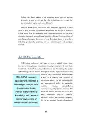 finding costs. Better models of the subsurface would allow oil and gas
        companies to focus on prospects that offer the best return. As a result, they
        can allocate their capital much more efficiently.

        The new SBES-related technologies have immediate application to other
    areas as well, including environmental remediation and storage of hazardous
    wastes. Again, these new application areas require an integrated and interactive
    simulation framework with multiscale capabilities. The development and use of
    such frameworks require the support of cross-disciplinary teams of researchers,
    including geoscientists, engineers, applied mathematicians, and computer
    scientists.




    2.4 SBES in Materials

        SBES-related technology may have its greatest societal impact where
    innovations in modeling and simulation methodologies intersect with innovations
    in materials. Multiscale modeling and simulation are transforming the science
    and technology of new-material development and the improvement of existing
                                       materials. This transformation is tantamount to
  With SBES, materials                 a shift to a powerful new paradigm of

development becomes a                  engineering science. The new methods enable
                                       the    unprecedented     ability   to   manipulate
unique opportunity for the
                                       metallic,         ceramic,         semiconductor,
   integration of funda-               supramolecular, and polymeric materials. The
 mental, interdisciplinary             results are material structures and devices that
                                       have        remarkable    physical,      chemical,
knowledge, with techno-
                                       electronic, optical, and magnetic properties.
  logical applications of              We can now anticipate the molecular design of
obvious benefit to society.



                                              18
 