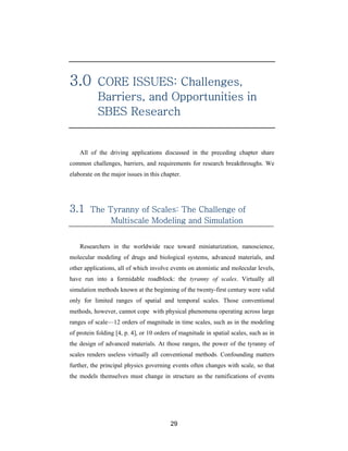 3.0        CORE ISSUES: Challenges,
           Barriers, and Opportunities in
           SBES Research


    All of the driving applications discussed in the preceding chapter share
common challenges, barriers, and requirements for research breakthroughs. We
elaborate on the major issues in this chapter.




3.1     The Tyranny of Scales: The Challenge of
             Multiscale Modeling and Simulation


    Researchers in the worldwide race toward miniaturization, nanoscience,
molecular modeling of drugs and biological systems, advanced materials, and
other applications, all of which involve events on atomistic and molecular levels,
have run into a formidable roadblock: the tyranny of scales. Virtually all
simulation methods known at the beginning of the twenty-first century were valid
only for limited ranges of spatial and temporal scales. Those conventional
methods, however, cannot cope with physical phenomena operating across large
ranges of scale—12 orders of magnitude in time scales, such as in the modeling
of protein folding [4, p. 4], or 10 orders of magnitude in spatial scales, such as in
the design of advanced materials. At those ranges, the power of the tyranny of
scales renders useless virtually all conventional methods. Confounding matters
further, the principal physics governing events often changes with scale, so that
the models themselves must change in structure as the ramifications of events




                                         29
 