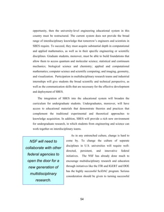 opportunity, then the university-level engineering educational system in this
    country must be restructured. The current system does not provide the broad
    range of interdisciplinary knowledge that tomorrow’s engineers and scientists in
    SBES require. To succeed, they must acquire substantial depth in computational
    and applied mathematics, as well as in their specific engineering or scientific
    disciplines. Graduate students, moreover, must be able to build foundations that
    allow them to access quantum and molecular science; statistical and continuum
    mechanics; biological science and chemistry; applied and computational
    mathematics; computer science and scientific computing; and imaging, geometry,
    and visualization. Participation in multidisciplinary research teams and industrial
    internships will give students the broad scientific and technical perspective, as
    well as the communication skills that are necessary for the effective development
    and deployment of SBES.

        The integration of SBES into the educational system will broaden the
    curriculum for undergraduate students. Undergraduates, moreover, will have
    access to educational materials that demonstrate theories and practices that
    complement the traditional experimental and theoretical approaches to
    knowledge acquisition. In addition, SBES will provide a rich new environment
    for undergraduate research, in which students from engineering and science can
    work together on interdisciplinary teams.

                                    As in any entrenched culture, change is hard to

  NSF will need to              come by. To change the culture of separate
                                disciplines in U.S. universities will require well-
collaborate with other
                                directed,      persistent,   and   innovative   federal
 federal agencies to            initiatives.    The NSF has already done much to
 open the door for a            encourage multidisciplinary research and education
                                through initiatives like the ITR and IGERT and DOE
 new generation of
                                has the highly successful SciDAC program. Serious
  multidisciplinary
                                consideration should be given to turning successful
      research.




                                               54
 