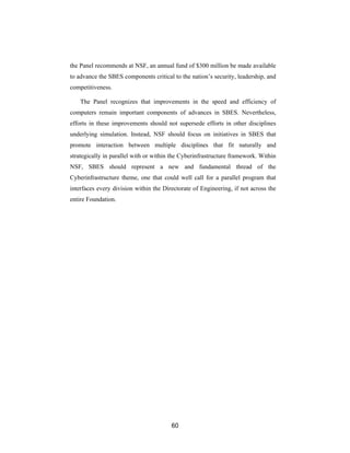 the Panel recommends at NSF, an annual fund of $300 million be made available
to advance the SBES components critical to the nation’s security, leadership, and
competitiveness.

    The Panel recognizes that improvements in the speed and efficiency of
computers remain important components of advances in SBES. Nevertheless,
efforts in these improvements should not supersede efforts in other disciplines
underlying simulation. Instead, NSF should focus on initiatives in SBES that
promote interaction between multiple disciplines that fit naturally and
strategically in parallel with or within the Cyberinfrastructure framework. Within
NSF, SBES should represent a new and fundamental thread of the
Cyberinfrastructure theme, one that could well call for a parallel program that
interfaces every division within the Directorate of Engineering, if not across the
entire Foundation.




                                        60
 