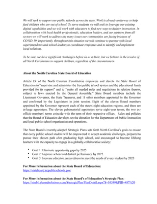 We will seek to support our public schools across the state. Work is already underway to help
feed children who are out of school. To serve students we will seek to leverage our existing
digital capabilities and we will work with educators to find new ways to deliver instruction. In
collaboration with local health professionals, education leaders, and our partners from all
sectors we will work to address the many issues our communities are facing because of
COVID-19. Importantly, throughout this situation we will continue to partner with local
superintendents and school leaders to coordinate responses and to identify and implement
local solutions.
To be sure, we have significant challenges before us as a State, but we believe in the resolve of
all North Carolinians to support children, regardless of the circumstances.
About the North Carolina State Board of Education
Article IX of the North Carolina Constitution empowers and directs the State Board of
Education to “supervise and administer the free public school system and the educational funds
provided for its support” and to “make all needed rules and regulations in relation thereto,
subject to laws enacted by the General Assembly.” State Board members include the
Lieutenant Governor, the State Treasurer, and 11 other members appointed by the Governor
and confirmed by the Legislature in joint session. Eight of the eleven Board members
appointed by the Governor represent each of the state's eight education regions, and three are
at-large appointees. The eleven gubernatorial appointees serve eight-year terms; the two ex-
officio members' terms coincide with the term of their respective offices. Rules and policies
that the Board of Education develops set the direction for the Department of Public Instruction
and local public school organization and operations.
The State Board’s recently-adopted Strategic Plans sets forth North Carolina’s goals to ensure
that every public school student will be empowered to accept academic challenges, prepared to
pursue their chosen path after graduating high school, and encouraged to become lifelong
learners with the capacity to engage in a globally-collaborative society:
• Goal 1: Eliminate opportunity gaps by 2025
• Goal 2: Improve school and district performance by 2025
• Goal 3: Increase educator preparedness to meet the needs of every student by 2025
For More Information about the State Board of Education:
https://stateboard.ncpublicschools.gov/
For More Information about the State Board’s of Education’s Strategic Plan:
https://simbli.eboardsolutions.com/StrategicPlan/PlanDetail.aspx?S=10399&PID=487%20
 