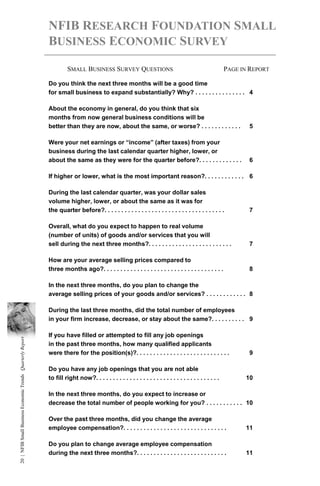 NFIB RESEARCH FOUNDATION SMALL
                                                            BUSINESS ECONOMIC SURVEY

                                                                     SMALL BUSINESS SURVEY QUESTIONS                                                      PAGE IN REPORT

                                                            Do you think the next three months will be a good time
                                                            for small business to expand substantially? Why? . . . . . . . . . . . . . . . 4

                                                            About the economy in general, do you think that six
                                                            months from now general business conditions will be
                                                            better than they are now, about the same, or worse? . . . . . . . . . . . .                          5

                                                            Were your net earnings or “income” (after taxes) from your
                                                            business during the last calendar quarter higher, lower, or
                                                            about the same as they were for the quarter before?. . . . . . . . . . . . .                         6

                                                            If higher or lower, what is the most important reason?. . . . . . . . . . . . 6

                                                            During the last calendar quarter, was your dollar sales
                                                            volume higher, lower, or about the same as it was for
                                                            the quarter before?. . . . . . . . . . . . . . . . . . . . . . . . . . . . . . . . . . . .           7

                                                            Overall, what do you expect to happen to real volume
                                                            (number of units) of goods and/or services that you will
                                                            sell during the next three months?. . . . . . . . . . . . . . . . . . . . . . . . .                  7

                                                            How are your average selling prices compared to
                                                            three months ago?. . . . . . . . . . . . . . . . . . . . . . . . . . . . . . . . . . . .             8

                                                            In the next three months, do you plan to change the
                                                            average selling prices of your goods and/or services? . . . . . . . . . . . . 8

                                                            During the last three months, did the total number of employees
                                                            in your firm increase, decrease, or stay about the same?. . . . . . . . . . 9

                                                            If you have filled or attempted to fill any job openings
20 | NFIB Small Business Economic Trends Quarterly Report




                                                            in the past three months, how many qualified applicants
                                                            were there for the position(s)?. . . . . . . . . . . . . . . . . . . . . . . . . . . .               9

                                                            Do you have any job openings that you are not able
                                                            to fill right now?. . . . . . . . . . . . . . . . . . . . . . . . . . . . . . . . . . . . .         10

                                                            In the next three months, do you expect to increase or
                                                            decrease the total number of people working for you? . . . . . . . . . . . 10

                                                            Over the past three months, did you change the average
                                                            employee compensation?. . . . . . . . . . . . . . . . . . . . . . . . . . . . . . .                 11

                                                            Do you plan to change average employee compensation
                                                            during the next three months?. . . . . . . . . . . . . . . . . . . . . . . . . . .                  11
 