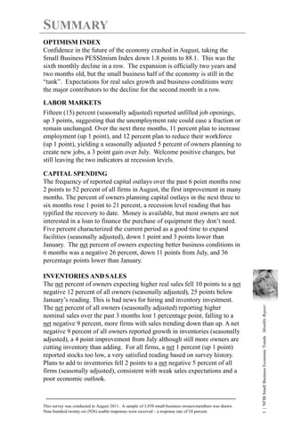 SUMMARY
OPTIMISM INDEX
Confidence in the future of the economy crashed in August, taking the
Small Business PESSImism Index down 1.8 points to 88.1. This was the
sixth monthly decline in a row. The expansion is officially two years and
two months old, but the small business half of the economy is still in the
“tank”. Expectations for real sales growth and business conditions were
the major contributors to the decline for the second month in a row.

LABOR MARKETS
Fifteen (15) percent (seasonally adjusted) reported unfilled job openings,
up 3 points, suggesting that the unemployment rate could ease a fraction or
remain unchanged. Over the next three months, 11 percent plan to increase
employment (up 1 point), and 12 percent plan to reduce their workforce
(up 1 point), yielding a seasonally adjusted 5 percent of owners planning to
create new jobs, a 3 point gain over July. Welcome positive changes, but
still leaving the two indicators at recession levels.

CAPITAL SPENDING
The frequency of reported capital outlays over the past 6 point months rose
2 points to 52 percent of all firms in August, the first improvement in many
months. The percent of owners planning capital outlays in the next three to
six months rose 1 point to 21 percent, a recession level reading that has
typified the recovery to date. Money is available, but most owners are not
interested in a loan to finance the purchase of equipment they don’t need.
Five percent characterized the current period as a good time to expand
facilities (seasonally adjusted), down 1 point and 3 points lower than
January. The net percent of owners expecting better business conditions in
6 months was a negative 26 percent, down 11 points from July, and 36
percentage points lower than January.

INVENTORIES AND SALES
The net percent of owners expecting higher real sales fell 10 points to a net
negative 12 percent of all owners (seasonally adjusted), 25 points below
January’s reading. This is bad news for hiring and inventory investment.
                                                                                                       1 | NFIB Small Business Economic Trends Monthly Report




The net percent of all owners (seasonally adjusted) reporting higher
nominal sales over the past 3 months lost 1 percentage point, falling to a
net negative 9 percent, more firms with sales trending down than up. A net
negative 9 percent of all owners reported growth in inventories (seasonally
adjusted), a 4 point improvement from July although still more owners are
cutting inventory than adding. For all firms, a net 1 percent (up 1 point)
reported stocks too low, a very satisfied reading based on survey history.
Plans to add to inventories fell 2 points to a net negative 5 percent of all
firms (seasonally adjusted), consistent with weak sales expectations and a
poor economic outlook.



This survey was conducted in August 2011. A sample of 3,938 small-business owners/members was drawn.
Nine hundred twenty-six (926) usable responses were received – a response rate of 24 percent.
 