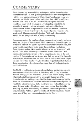COMMENTARY
The August survey was mailed out as Congress and the Administration
reached their “deal” to curb spending and reduce the debt/deficit problems.
Had this been a convincing one to “Main Street,” confidence would have
improved and, likely, also spending and hiring. But, NFIB’s confidence
measure took a dive as did the University of Michigan’s consumer
confidence Index which produced its lowest reading since 1980. In
particular, it was expected real sales gains and expected business
conditions in 6 months that plummeted in the NFIB report. These two
components by themselves lowered the Index 2.1 points versus the total
loss from all 10 components of 1.8 points. With such a dim outlook,
owners are not going to do a lot of hiring or expanding.

Business expansion, the purchase of new equipment and vehicles and even
hiring are “long term” investments. Most important to the decision process
is the sales forecast, but against expected sales over the life of an asset, the
owner must figure in labor costs, taxes, the cost of new regulations,
financing costs and the like to decide whether or not an “investment” will
pay off. This is one reason why “short term” stimuli don’t work. The
planning horizon for the private sector is longer than the time to the next
election!!! At this point, no one knows what their tax rate will be 6 months
from now; no one knows what the health care will do to labor costs. Higher
for sure, but by how much? Yes, the President suspended costly EPA rules
that were going into effect, but you know that they will be back after the
election if he wins

The NLRB is pushing the union agenda, card check, mandating owners to
post notices of the right to unionize, interfering with Boeing’s business
decision making (and the President’s Chief of Staff was on Boeing’s board
when the South Carolina project was approved). Supporters of the
Administration are pushing for another hike in the minimum wage and the
new CEA chairman favors and wants a national sales tax to be imposed. It
would take a book to itemize it all. Short-term fixes will not help, private
sector decision makers think longer term – they do and they don’t like
what they see, there is little clarity or certainty. Consumer spending is still
                                                                                   3 | NFIB Small Business Economic Trends Monthly Report




a key factor and 9 of 10 people who want a job still have a job and would
spend more if they were more confident about the future.
 