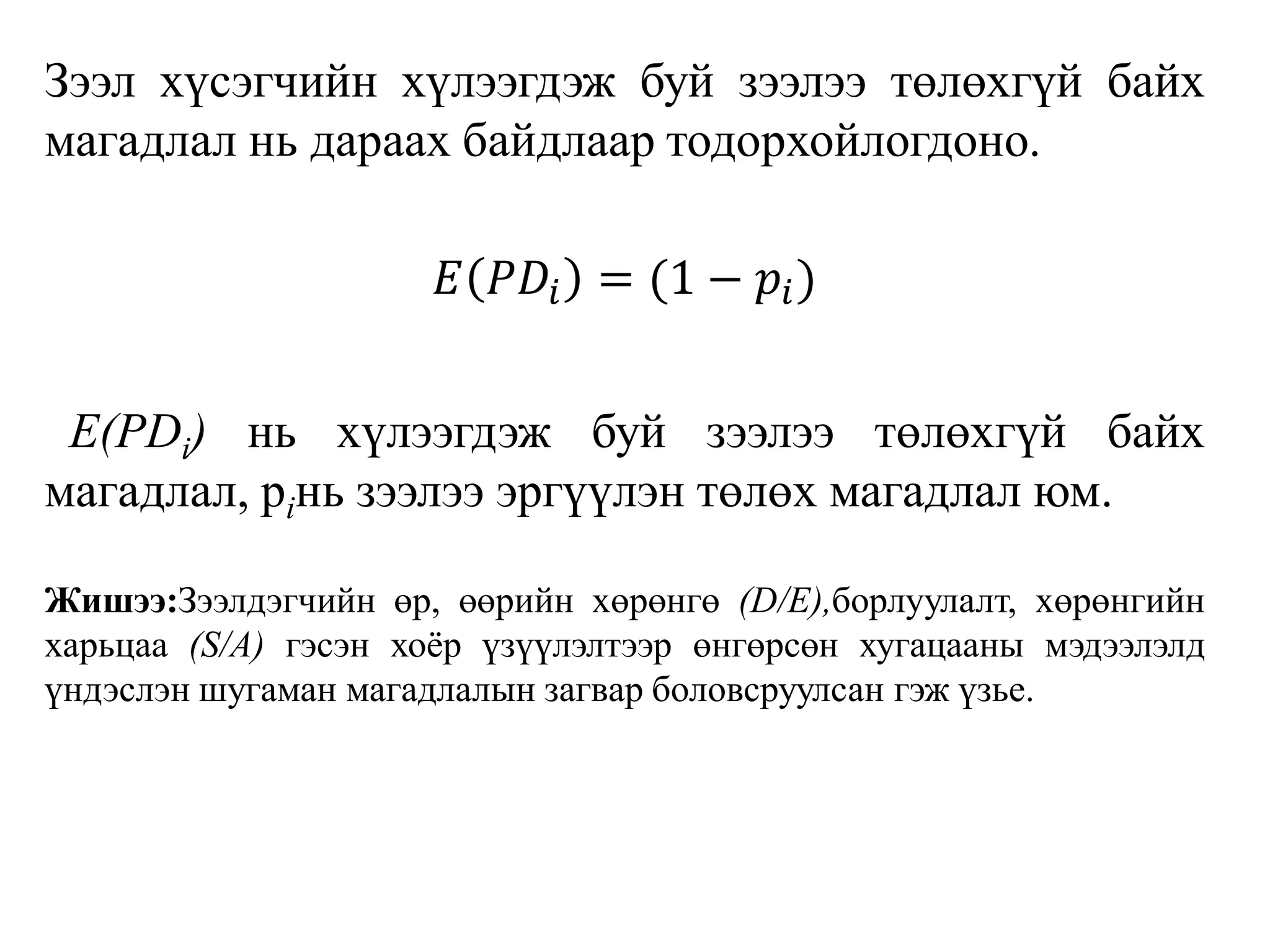 Зээл хүсэгчийн хүлээгдэж буй зээлээ төлөхгүй байх
магадлал нь дараах байдлаар тодорхойлогдоно.
𝐸 𝑃𝐷𝑖 = (1 − 𝑝𝑖)
Е(РDi) нь хүлээгдэж буй зээлээ төлөхгүй байх
магадлал, рiнь зээлээ эргүүлэн төлөх магадлал юм.
Жишээ:Зээлдэгчийн өр, өөрийн хөрөнгө (D/Е),борлуулалт, хөрөнгийн
харьцаа (S/А) гэсэн хоёр үзүүлэлтээр өнгөрсөн хугацааны мэдээлэлд
үндэслэн шугаман магадлалын загвар боловсруулсан гэж үзье.
 