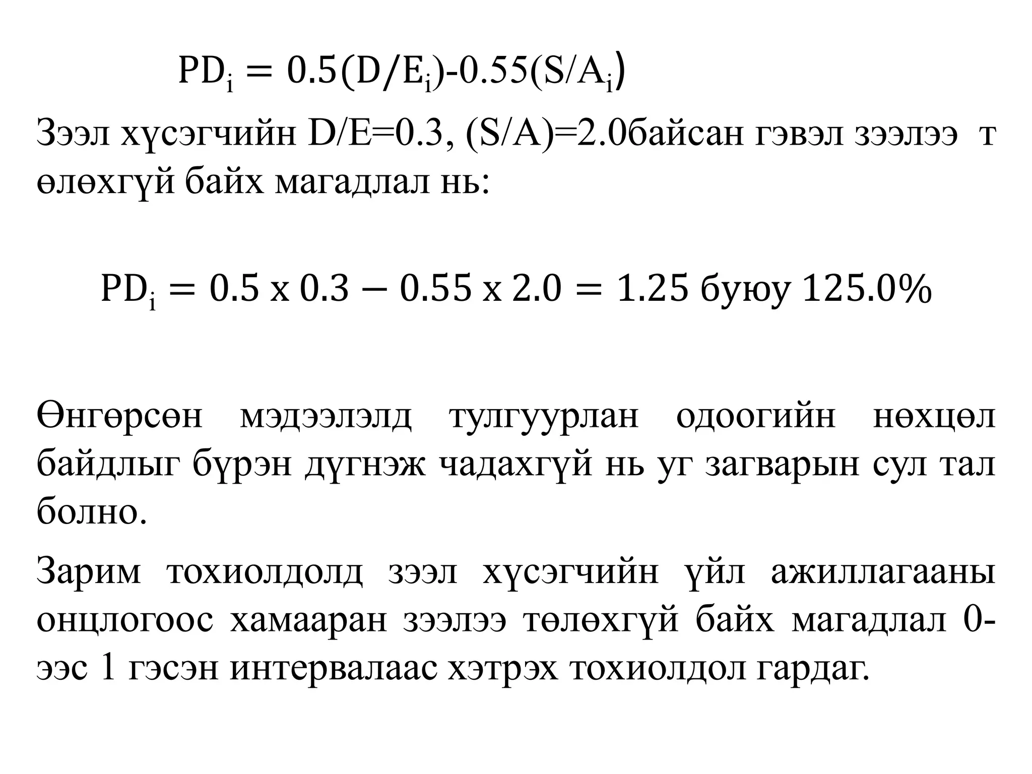 PDi = 0.5(D/Ei)-0.55(S/Ai)
Зээл хүсэгчийн D/E=0.3, (S/A)=2.0байсан гэвэл зээлээ т
өлөхгүй байх магадлал нь:
PDi = 0.5 x 0.3 − 0.55 x 2.0 = 1.25 буюу 125.0%
Өнгөрсөн мэдээлэлд тулгуурлан одоогийн нөхцөл
байдлыг бүрэн дүгнэж чадахгүй нь уг загварын сул тал
болно.
Зарим тохиолдолд зээл хүсэгчийн үйл ажиллагааны
онцлогоос хамааран зээлээ төлөхгүй байх магадлал 0-
ээс 1 гэсэн интервалаас хэтрэх тохиолдол гардаг.
 