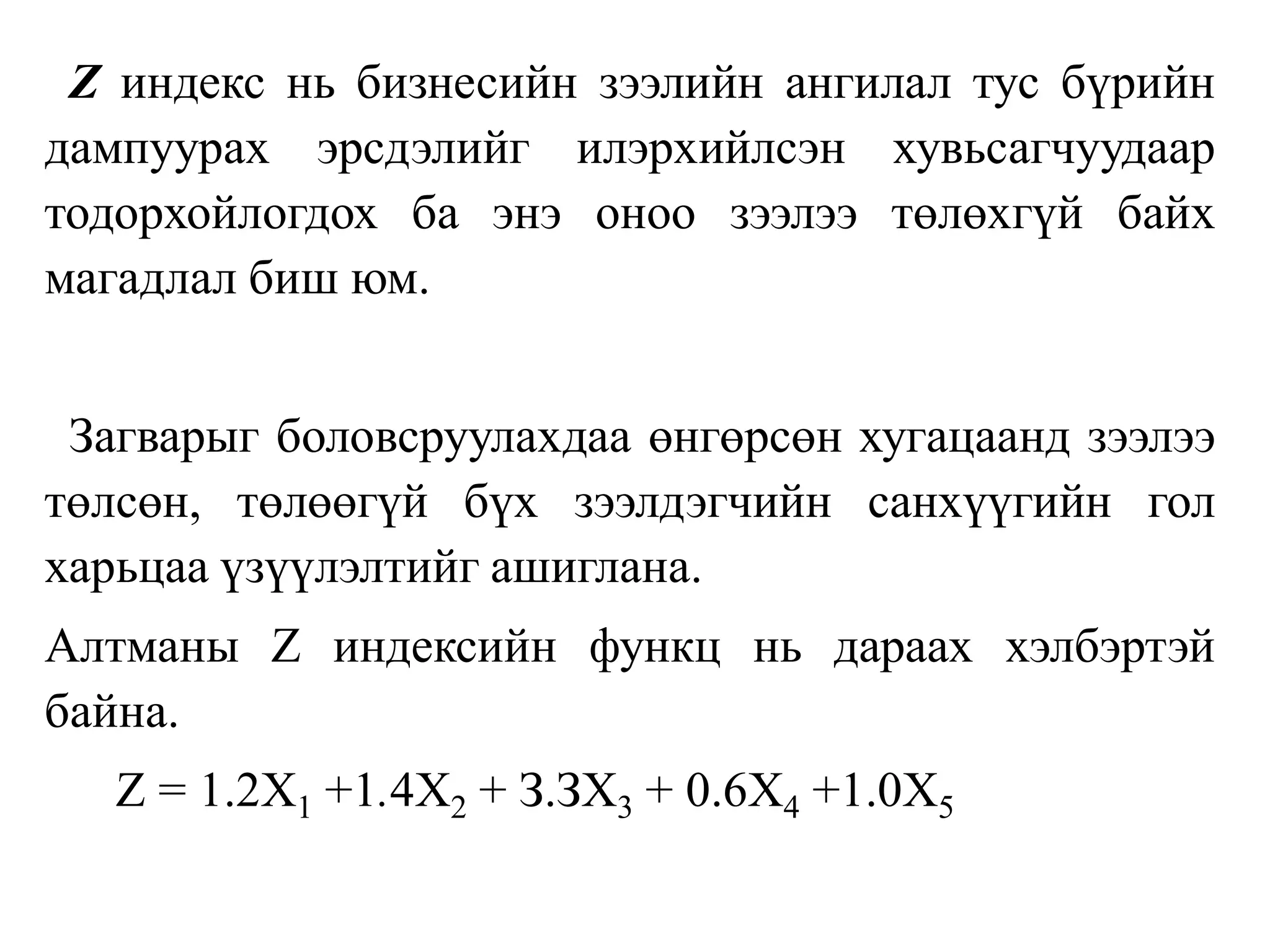 Z индекс нь бизнесийн зээлийн ангилал тус бүрийн
дампуурах эрсдэлийг илэрхийлсэн хувьсагчуудаар
тодорхойлогдох ба энэ оноо зээлээ төлөхгүй байх
магадлал биш юм.
Загварыг боловсруулахдаа өнгөрсөн хугацаанд зээлээ
төлсөн, төлөөгүй бүх зээлдэгчийн санхүүгийн гол
харьцаа үзүүлэлтийг ашиглана.
Алтманы Z индексийн функц нь дараах хэлбэртэй
байна.
Z = 1.2Х1 +1.4Х2 + З.ЗХ3 + 0.6Х4 +1.0Х5
 