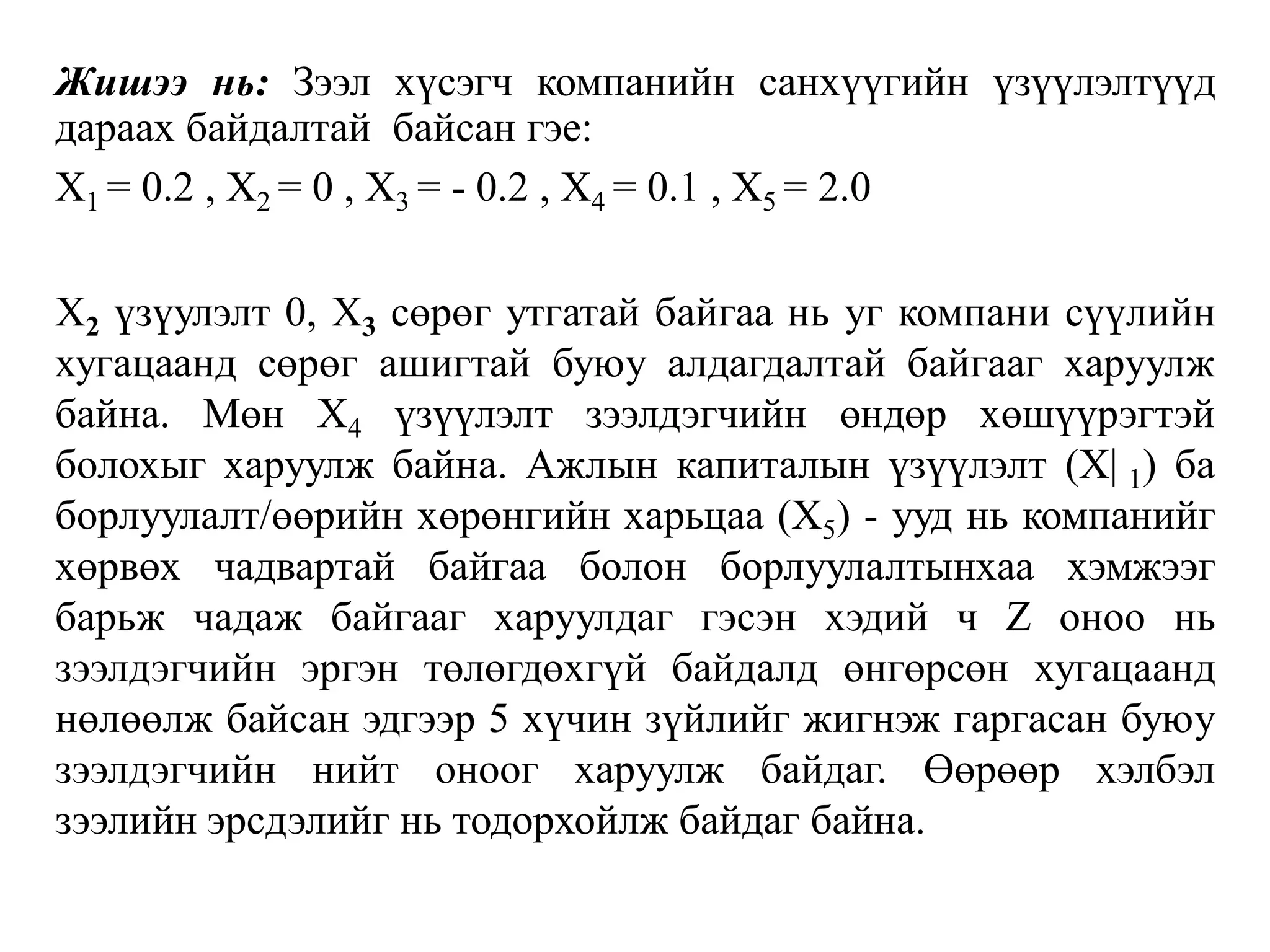 Жишээ нь: Зээл хүсэгч компанийн санхүүгийн үзүүлэлтүүд
дараах байдалтай байсан гэе:
Х1 = 0.2 , Х2 = 0 , Х3 = - 0.2 , Х4 = 0.1 , Х5 = 2.0
Х2 үзүулэлт 0, Х3 сөрөг утгатай байгаа нь уг компани сүүлийн
хугацаанд сөрөг ашигтай буюу алдагдалтай байгааг харуулж
байна. Мөн Х4 үзүүлэлт зээлдэгчийн өндөр хөшүүрэгтэй
болохыг харуулж байна. Ажлын капиталын үзүүлэлт (Х| 1) ба
борлуулалт/өөрийн хөрөнгийн харьцаа (Х5) - ууд нь компанийг
хөрвөх чадвартай байгаа болон борлуулалтынхаа хэмжээг
барьж чадаж байгааг харуулдаг гэсэн хэдий ч Z оноо нь
зээлдэгчийн эргэн төлөгдөхгүй байдалд өнгөрсөн хугацаанд
нөлөөлж байсан эдгээр 5 хүчин зүйлийг жигнэж гаргасан буюу
зээлдэгчийн нийт оноог харуулж байдаг. Өөрөөр хэлбэл
зээлийн эрсдэлийг нь тодорхойлж байдаг байна.
 