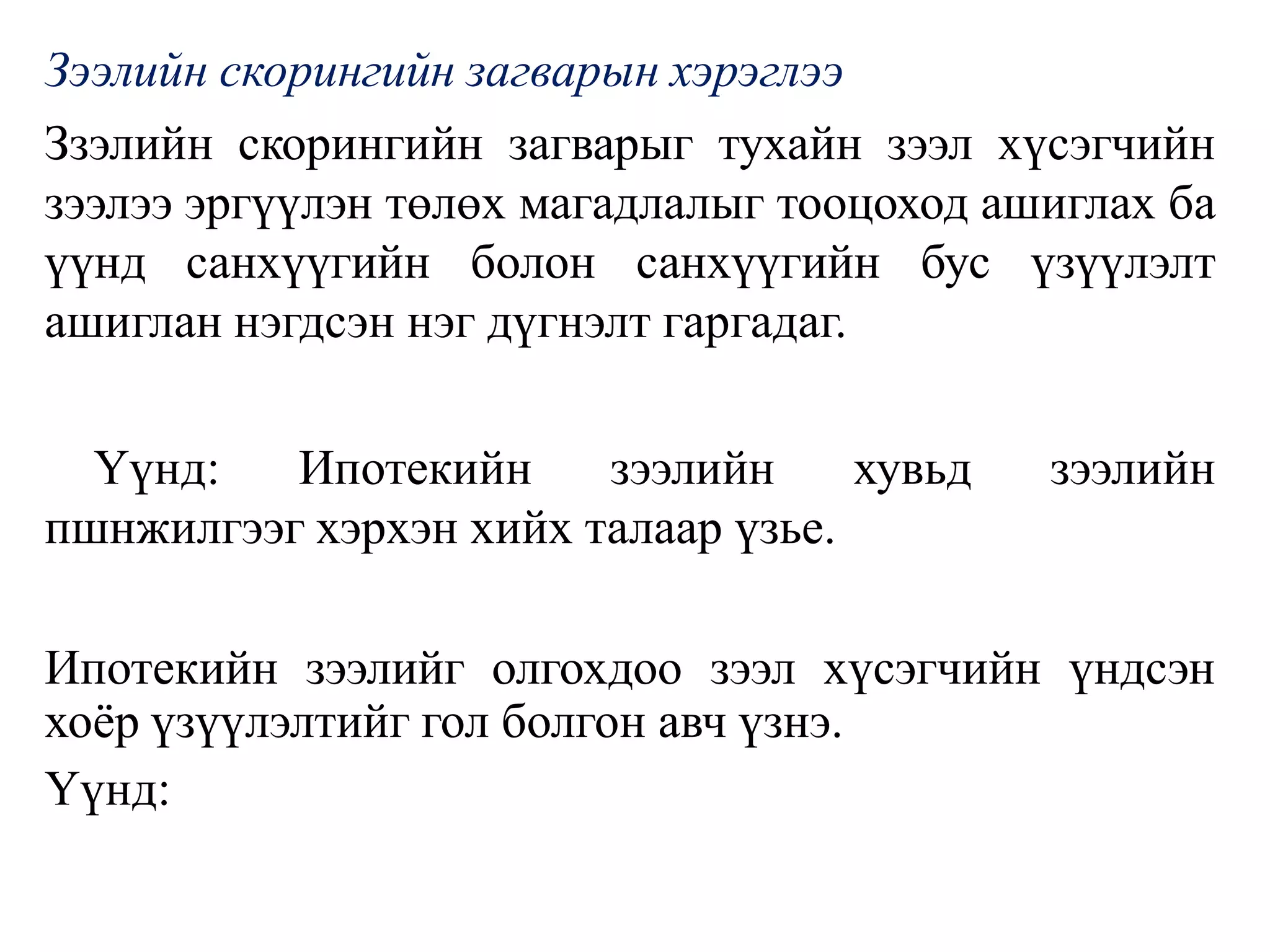 Зээлийн скорингийн загварын хэрэглээ
Ззэлийн скорингийн загварыг тухайн зээл хүсэгчийн
зээлээ эргүүлэн төлөх магадлалыг тооцоход ашиглах ба
үүнд санхүүгийн болон санхүүгийн бус үзүүлэлт
ашиглан нэгдсэн нэг дүгнэлт гаргадаг.
Үүнд: Ипотекийн зээлийн хувьд зээлийн
пшнжилгээг хэрхэн хийх талаар үзье.
Ипотекийн зээлийг олгохдоо зээл хүсэгчийн үндсэн
хоёр үзүүлэлтийг гол болгон авч үзнэ.
Үүнд:
 