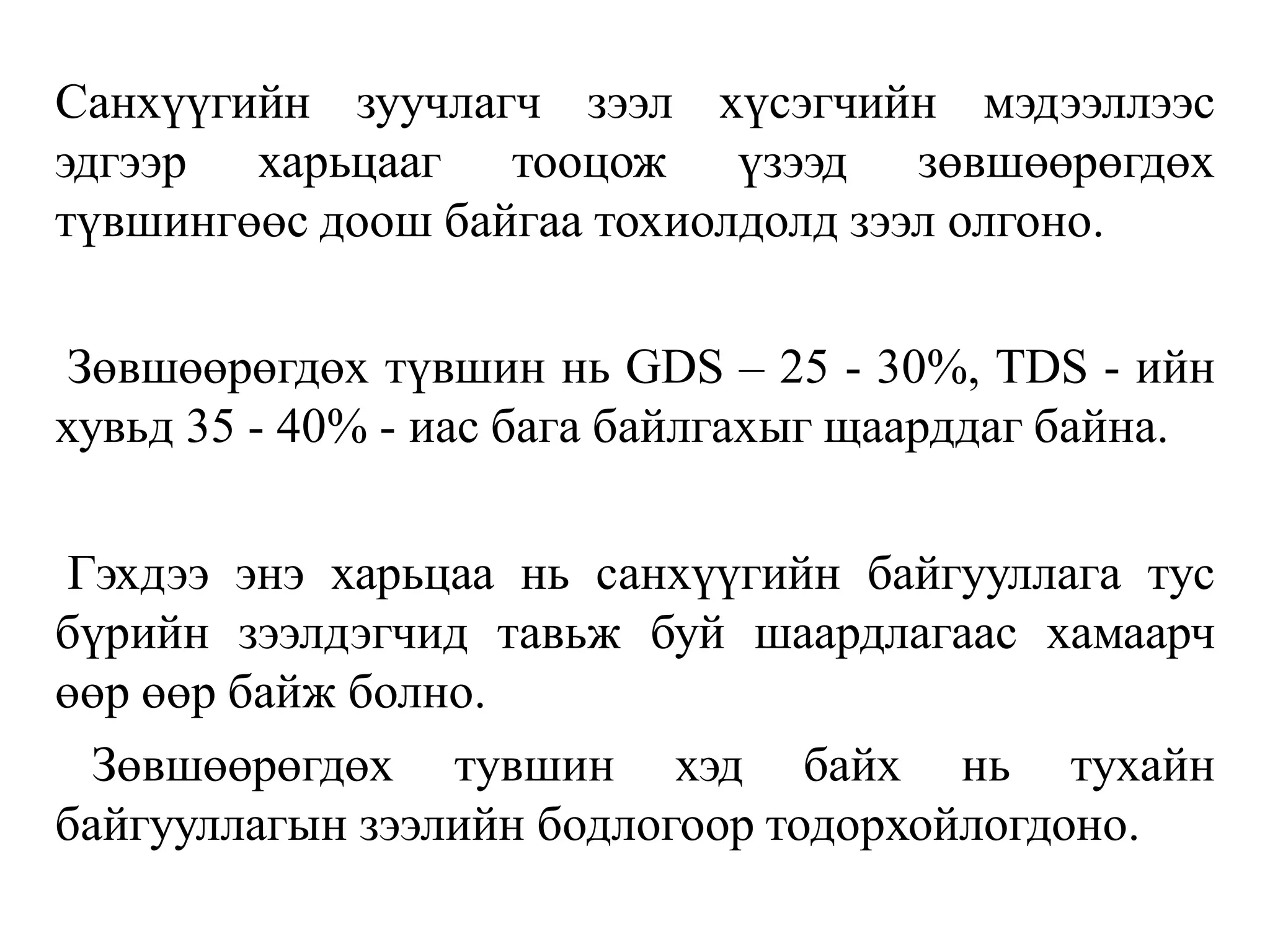 Санхүүгийн зуучлагч зээл хүсэгчийн мэдээллээс
эдгээр харьцааг тооцож үзээд зөвшөөрөгдөх
түвшингөөс доош байгаа тохиолдолд зээл олгоно.
Зөвшөөрөгдөх түвшин нь GDS – 25 - 30%, ТDS - ийн
хувьд 35 - 40% - иас бага байлгахыг щаарддаг байна.
Гэхдээ энэ харьцаа нь санхүүгийн байгууллага тус
бүрийн зээлдэгчид тавьж буй шаардлагаас хамаарч
өөр өөр байж болно.
Зөвшөөрөгдөх тувшин хэд байх нь тухайн
байгууллагын зээлийн бодлогоор тодорхойлогдоно.
 