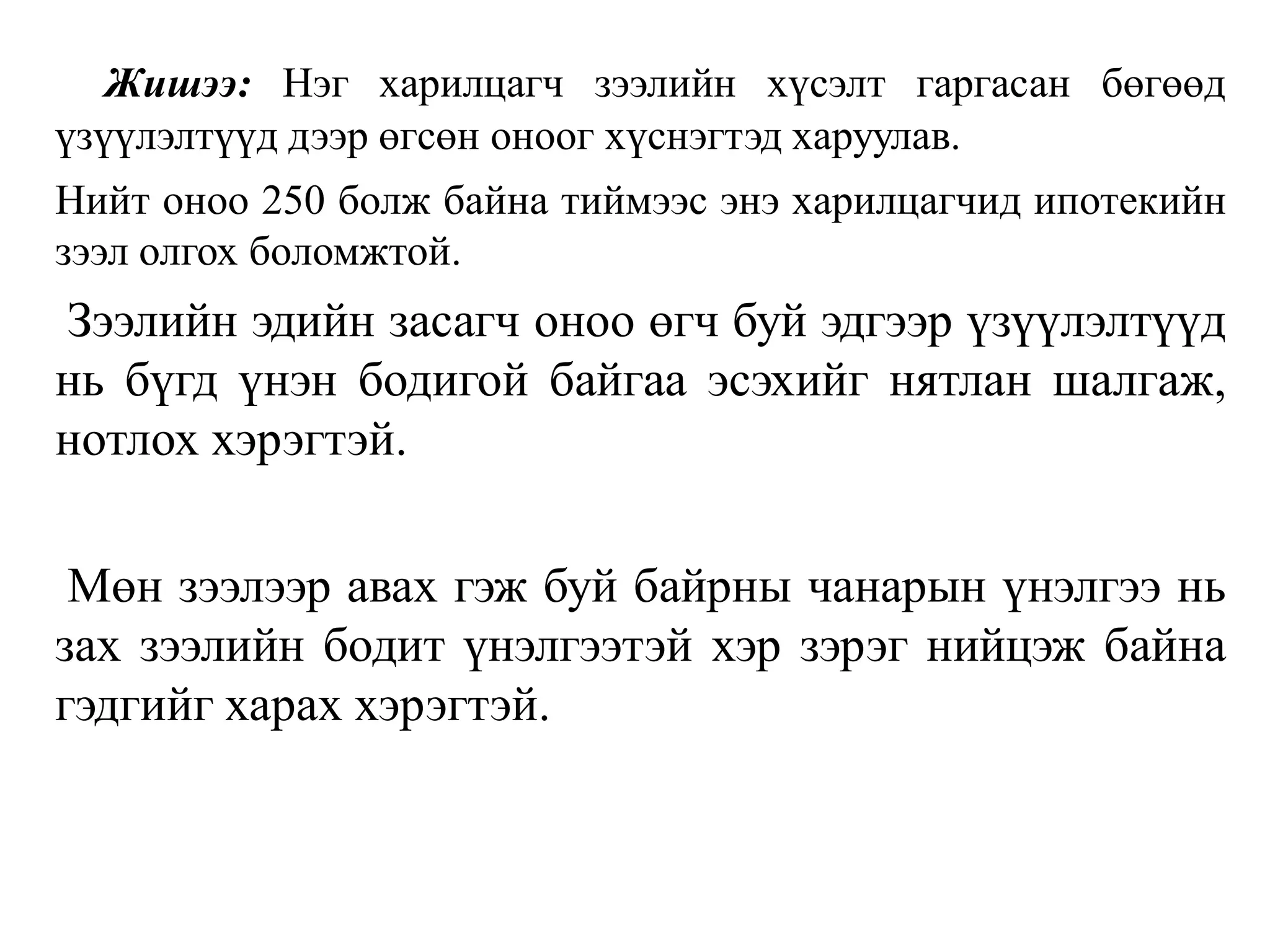 Жишээ: Нэг харилцагч зээлийн хүсэлт гаргасан бөгөөд
үзүүлэлтүүд дээр өгсөн оноог хүснэгтэд харуулав.
Нийт оноо 250 болж байна тиймээс энэ харилцагчид ипотекийн
зээл олгох боломжтой.
Зээлийн эдийн засагч оноо өгч буй эдгээр үзүүлэлтүүд
нь бүгд үнэн бодигой байгаа эсэхийг нятлан шалгаж,
нотлох хэрэгтэй.
Мөн зээлээр авах гэж буй байрны чанарын үнэлгээ нь
зах зээлийн бодит үнэлгээтэй хэр зэрэг нийцэж байна
гэдгийг харах хэрэгтэй.
 