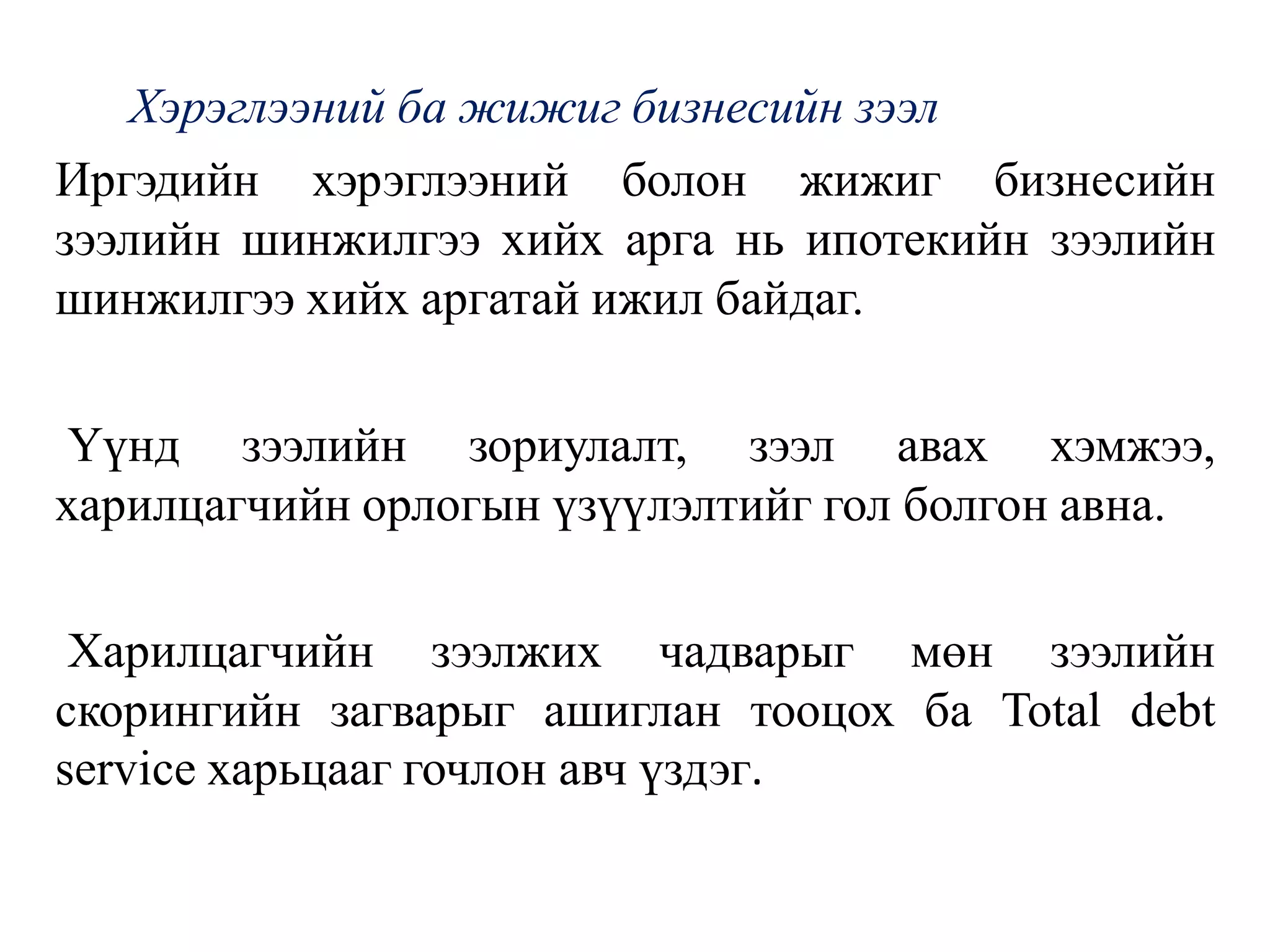 Хэрэглээний ба жижиг бизнесийн зээл
Иргэдийн хэрэглээний болон жижиг бизнесийн
зээлийн шинжилгээ хийх арга нь ипотекийн зээлийн
шинжилгээ хийх аргатай ижил байдаг.
Үүнд зээлийн зориулалт, зээл авах хэмжээ,
харилцагчийн орлогын үзүүлэлтийг гол болгон авна.
Харилцагчийн зээлжих чадварыг мөн зээлийн
скорингийн загварыг ашиглан тооцох ба Тоtаl debt
service харьцааг гочлон авч үздэг.
 