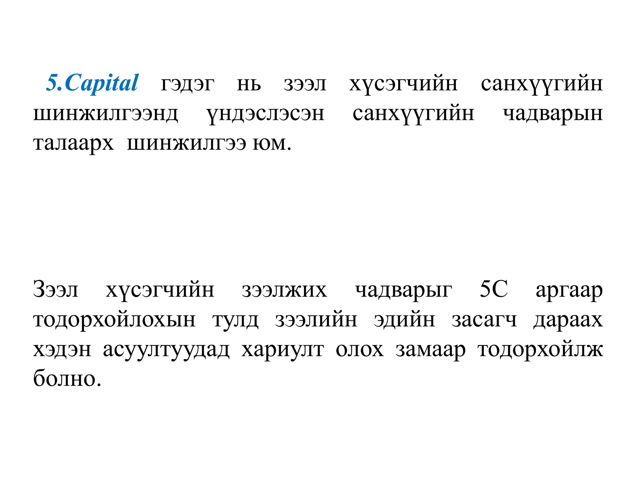 5.Сарital гэдэг нь зээл хүсэгчийн санхүүгийн
шинжилгээнд үндэслэсэн санхүүгийн чадварын
талаарх шинжилгээ юм.
Зээл хүсэгчийн зээлжих чадварыг 5С аргаар
тодорхойлохын тулд зээлийн эдийн засагч дараах
хэдэн асуултуудад хариулт олох замаар тодорхойлж
болно.
 