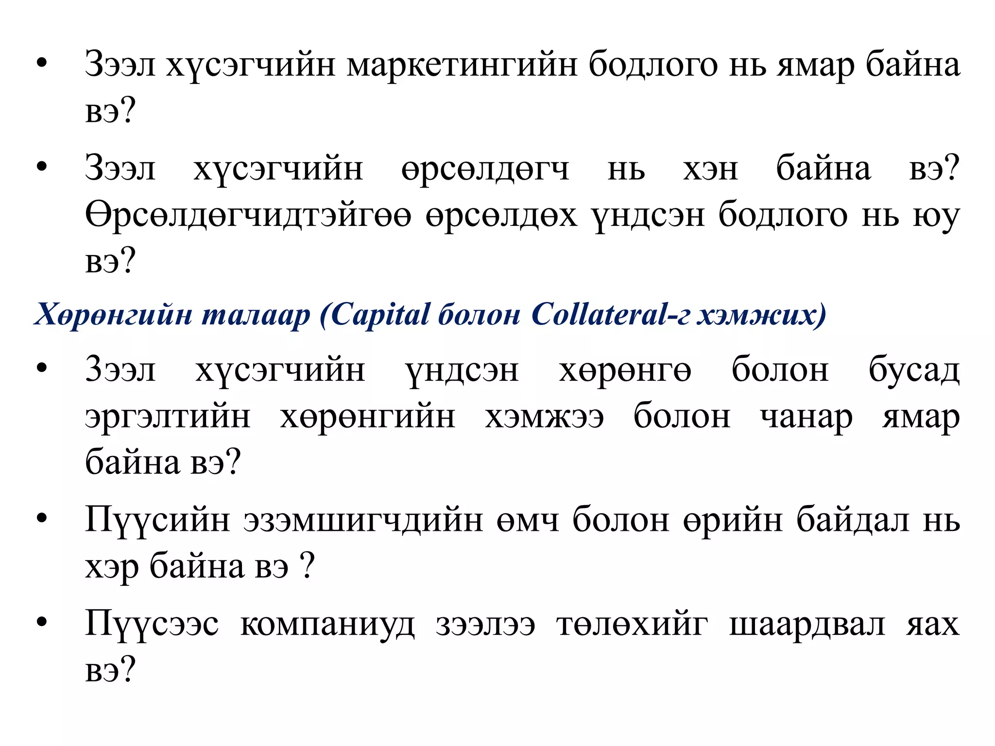 • Зээл хүсэгчийн маркетингийн бодлого нь ямар байна
вэ?
• Зээл хүсэгчийн өрсөлдөгч нь хэн байна вэ?
Өрсөлдөгчидтэйгөө өрсөлдөх үндсэн бодлого нь юу
вэ?
Хөрөнгийн талаар (Сарital болон Соllateral-г хэмжих)
• 3ээл хүсэгчийн үндсэн хөрөнгө болон бусад
эргэлтийн хөрөнгийн хэмжээ болон чанар ямар
байна вэ?
• Пүүсийн эзэмшигчдийн өмч болон өрийн байдал нь
хэр байна вэ ?
• Пүүсээс компаниуд зээлээ төлөхийг шаардвал яах
вэ?
 