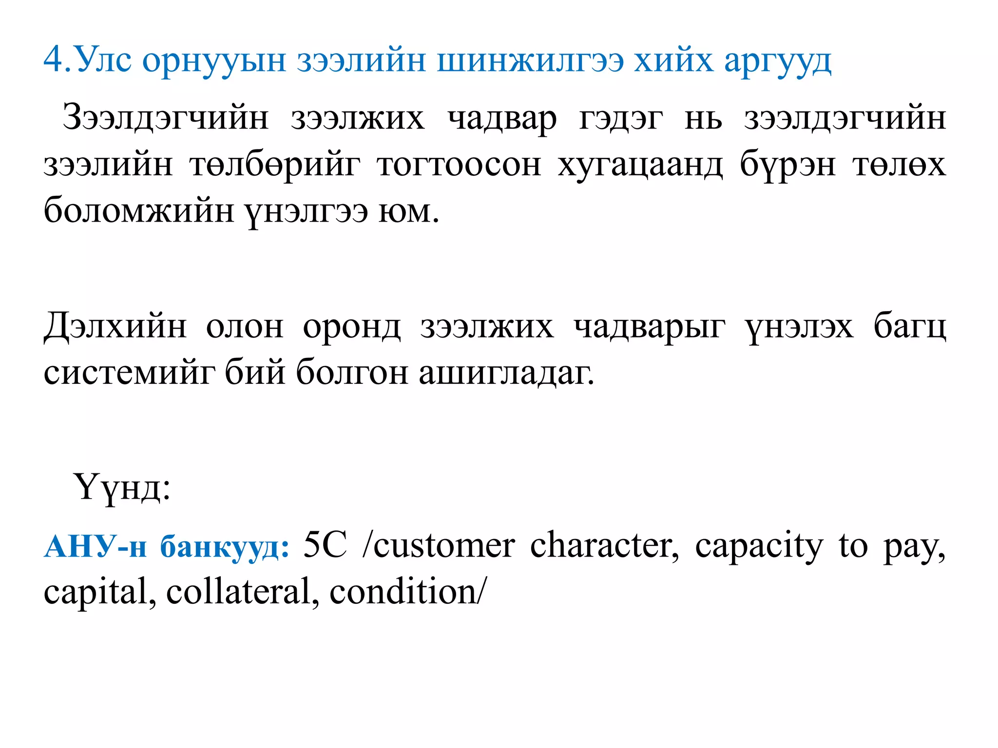 4.Улс орнууын зээлийн шинжилгээ хийх аргууд
Зээлдэгчийн зээлжих чадвар гэдэг нь зээлдэгчийн
зээлийн төлбөрийг тогтоосон хугацаанд бүрэн төлөх
боломжийн үнэлгээ юм.
Дэлхийн олон оронд зээлжих чадварыг үнэлэх багц
системийг бий болгон ашигладаг.
Үүнд:
АНУ-н банкууд: 5С /customer character, capacity to pay,
capital, collateral, condition/
 