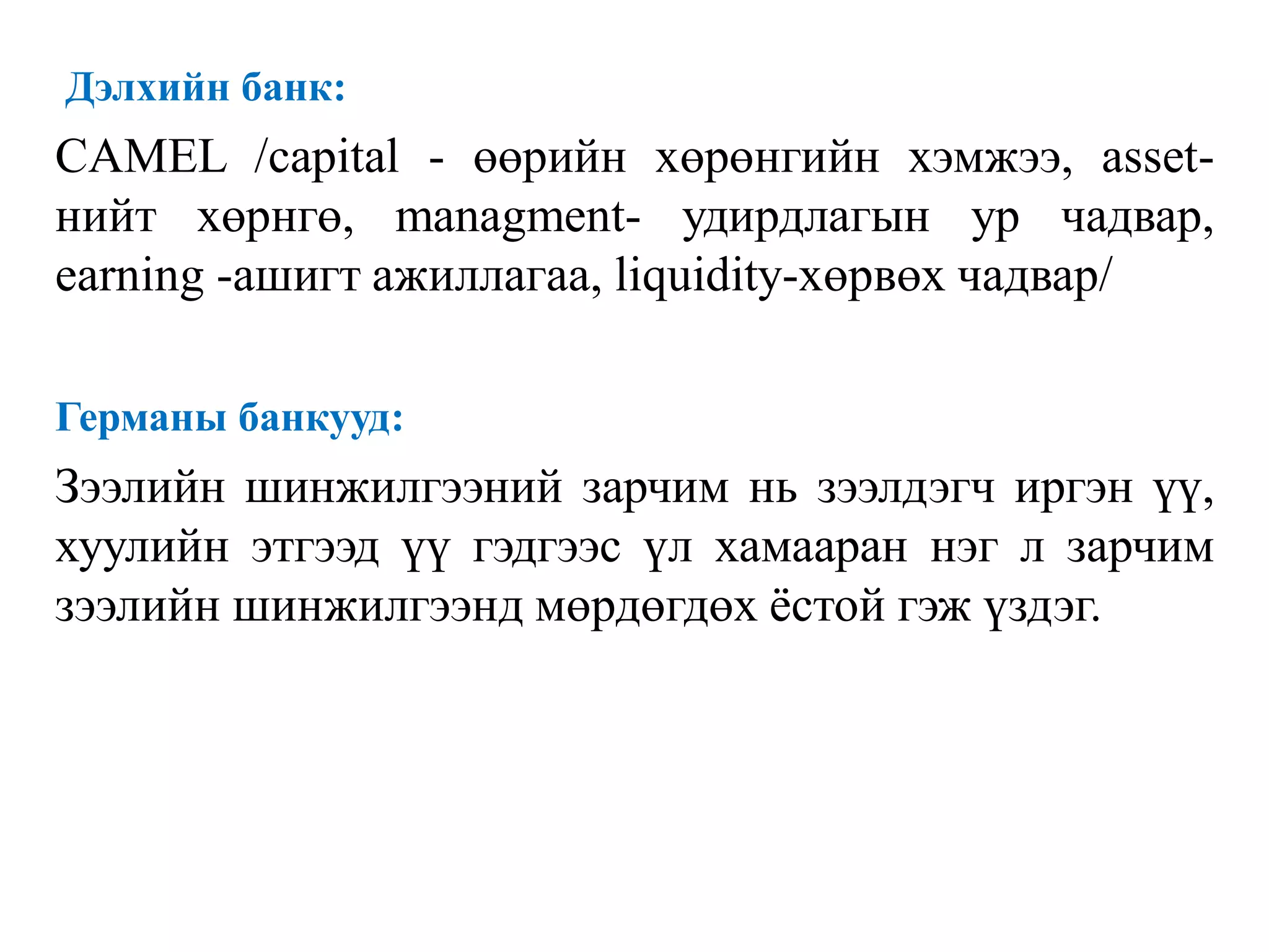 Дэлхийн банк:
CAMEL /capital - өөрийн хөрөнгийн хэмжээ, asset-
нийт хөрнгө, managment- удирдлагын ур чадвар,
earning -ашигт ажиллагаа, liquidity-хөрвөх чадвар/
Германы банкууд:
Зээлийн шинжилгээний зарчим нь зээлдэгч иргэн үү,
хуулийн этгээд үү гэдгээс үл хамааран нэг л зарчим
зээлийн шинжилгээнд мөрдөгдөх ёстой гэж үздэг.
 