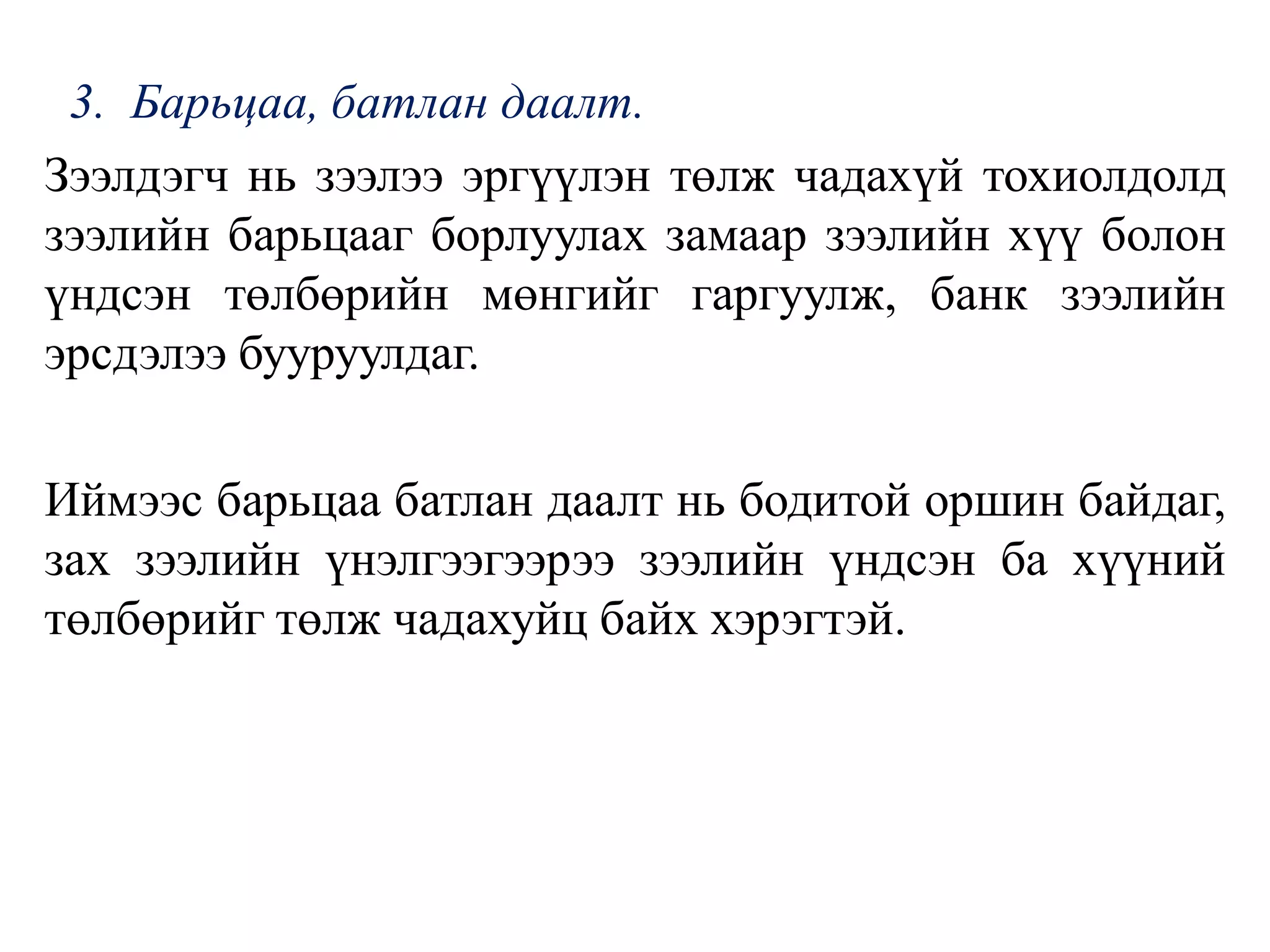 3. Барьцаа, батлан даалт.
Зээлдэгч нь зээлээ эргүүлэн төлж чадахүй тохиолдолд
зээлийн барьцааг борлуулах замаар зээлийн хүү болон
үндсэн төлбөрийн мөнгийг гаргуулж, банк зээлийн
эрсдэлээ бууруулдаг.
Иймээс барьцаа батлан даалт нь бодитой оршин байдаг,
зах зээлийн үнэлгээгээрээ зээлийн үндсэн ба хүүний
төлбөрийг төлж чадахуйц байх хэрэгтэй.
 