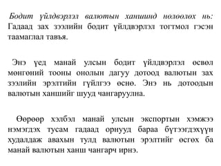 Бодит үйлдвэрлэл валютын ханшинд нөлөөлөх нь:
Гадаад зах зээлийн бодит үйлдвэрлэл тогтмол гэсэн
таамаглал тавъя.
Энэ үед манай улсын бодит үйлдвэрлэл өсвөл
мөнгөний тооны онолын дагуу дотоод валютын зах
зээлийн эрэлтийн гүйлгээ өснө. Энэ нь дотоодын
валютын ханшийг шууд чангаруулна.
Өөрөөр хэлбэл манай улсын экспортын хэмжээ
нэмэгдэх тусам гадаад орнууд бараа бүтээгдэхүүн
худалдаж авахын тулд валютын эрэлтийг өсгөх ба
манай валютын ханш чангарч ирнэ.
 