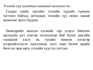Зээлийн хүү валютын ханшинд нөлөөлөх нь:
Гадаад эдийн засгийн зээлийн хүүний түвшин
тогтмол байхад дотоодын зээлийн хүү өсвөл манай
валютын эрэлт буурна.
Өнөөдрийн мөнгөн нэгжийг гар дээрээ байлган
ирээдүйн үнэ цэнээр тоглосноор бий болох ашгийн
тодорхой хэсэг нь тухайн мөнгөн нэгжээр
илэрхийлэгдсэн хадгаламж, үнэт цаас болон өрийн
бичгээс орж ирэх зээлийн хүүгээс тогтдог.
 