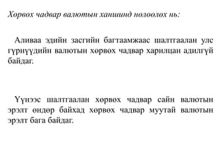 Хөрвөх чадвар валютын ханшинд нөлөөлөх нь:
Аливаа эдийн засгийн багтаамжаас шалтгаалан улс
гүрнүүдийн валютын хөрвөх чадвар харилцан адилгүй
байдаг.
Үүнээс шалтгаалан хөрвөх чадвар сайн валютын
эрэлт өндөр байхад хөрвөх чадвар муутай валютын
эрэлт бага байдаг.
 
