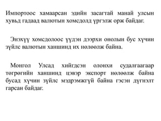Импортоос хамаарсан эдийн засагтай манай улсын
хувьд гадаад валютын хомсдолд үргэлж орж байдаг.
Энэхүү хомсдолоос үүдэн дээрхи онолын бус хүчин
зүйлс валютын ханшинд их нөлөөлж байна.
Монгол Улсад хийгдсэн олонхи судалгаагаар
төгрөгийн ханшинд цэвэр экспорт нөлөөлж байна
бусад хүчин зүйлс мэдрэмжгүй байна гэсэн дүгнэлт
гарсан байдаг.
 