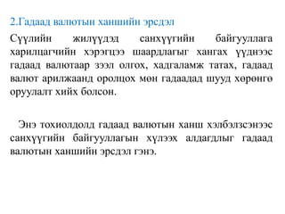 2.Гадаад валютын ханшийн эрсдэл
Сүүлийн жилүүдэд санхүүгийн байгууллага
харилцагчийн хэрэгцээ шаардлагыг хангах үүднээс
гадаад валютаар зээл олгох, хадгаламж татах, гадаад
валют арилжаанд оролцох мөн гадаадад шууд хөрөнгө
оруулалт хийх болсон.
Энэ тохиолдолд гадаад валютын ханш хэлбэлзсэнээс
санхүүгийн байгууллагын хүлээх алдагдлыг гадаад
валютын ханшийн эрсдэл гэнэ.
 