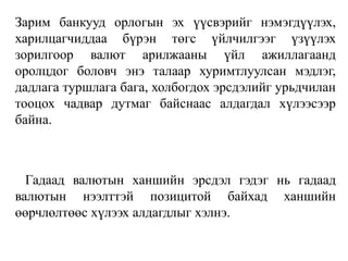 Зарим банкууд орлогын эх үүсвэрийг нэмэгдүүлэх,
харилцагчиддаа бүрэн төгс үйлчилгээг үзүүлэх
зорилгоор валют арилжааны үйл ажиллагаанд
оролцдог боловч энэ талаар хуримтлуулсан мэдлэг,
дадлага туршлага бага, холбогдох эрсдэлийг урьдчилан
тооцох чадвар дутмаг байснаас алдагдал хүлээсээр
байна.
Гадаад валютын ханшийн эрсдэл гэдэг нь гадаад
валютын нээлттэй позицитой байхад ханшийн
өөрчлөлтөөс хүлээх алдагдлыг хэлнэ.
 