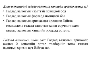 Ямар тохиолдолд гадаад валютын ханшийн эрсдэлд өртөх вэ?
• Гадаад валютын нээлттэй позицтой бол
• Гадаад валютын форвард позицтой бол
• Гадаад валютын арилжаанд оролцож байгаа
тохиолдолд гадаад валютын ханш өөрчлөгдөхөд
гадаад валютын ханшийн эрсдэлд өртөнө.
Гадаад валютын спот зах: Гадаад валютын арилжааг
ажлын 2 хоногийн дотор төлбөрийг төлж гадаад
валютыг хүлээн авч байгаа зах.
 