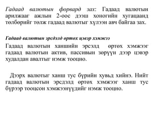 Гадаад валютын форвард зах: Гадаад валютын
арилжааг ажлын 2-оос дээш хоногийн хугацаанд
төлбөрийг төлж гадаад валютыг хүлээн авч байгаа зах.
Гадаад валютын эрсдэлд өртөх цэвэр хэмжээ
Гадаад валютын ханшийн эрсэлд өртөх хэмжээг
гадаад валютын актив, пассивын зөрүүн дээр цэвэр
худалдан авалтыг нэмж тооцно.
Дээрх валютыг ханш тус бүрийн хувьд хийнэ. Нийт
гадаад валютын эрсдэлд өртөх хэмжээг ханш тус
бүрээр тооцсон хэмжээнүүдийг нэмж тооцно.
 
