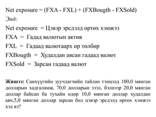 Net exposure = (FXA - FXL) + (FXBougth - FXSold)
Энд:
Net exposure = Цэвэр эрсдэлд өртөх хэмжээ
FXA = Гадад валютын актив
FXL = Гадаад валютаарх өр төлбөр
FXBougth = Худалдан авсан гадаад валют
FXSold = Зарсан гадаад валют
Жишээ: Санхүүгийн зуучлагчийн тайлан тэнцэлд 100,0 мянган
долларын хадгаламж, 70,0 долларын зээл, бэлнээр 20,0 мянган
доллар байсан ба тухайн өдөр 10,0 мянган доллар худалдан
авч,5,0 мянган доллар зарсан бол цэвэр эрсдэлд өртөх хэмжээ
хэд вэ?
 