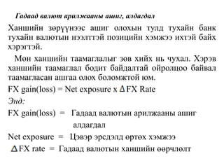 Гадаад валют арилжааны ашиг, алдагдал
Ханшийн зөрүүнээс ашиг олохын тулд тухайн банк
тухайн валютын нээлттэй позицийн хэмжээ ихтэй байх
хэрэгтэй.
Мөн ханшийн таамаглалыг зөв хийх нь чухал. Хэрэв
ханшийн таамаглал бодит байдалтай ойролцоо байвал
таамагласан ашгаа олох боломжтой юм.
FX gain(loss) = Net exposure x FX Rate
Энд:
FX gain(loss) = Гадаад валютын арилжааны ашиг
алдагдал
Net exposure = Цэвэр эрсдэлд өртөх хэмжээ
FX rate = Гадаад валютын ханшийн өөрчлөлт
 