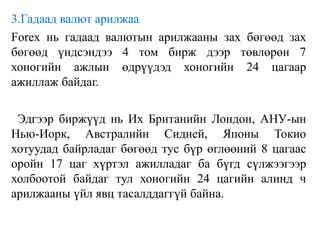 3.Гадаад валют арилжаа
Forex нь гадаад валютын арилжааны зах бөгөөд зах
бөгөөд үндсэндээ 4 том бирж дээр төвлөрөн 7
хоногийн ажлын өдрүүдэд хоногийн 24 цагаар
ажиллаж байдаг.
Эдгээр биржүүд нь Их Британийн Лондон, АНУ-ын
Нью-Иорк, Австралийн Сидней, Японы Токио
хотуудад байрладаг бөгөөд тус бүр өглөөний 8 цагаас
оройн 17 цаг хүртэл ажилладаг ба бүгд сүлжээгээр
холбоотой байдаг тул хоногийн 24 цагийн алинд ч
арилжааны үйл явц тасалддаггүй байна.
 